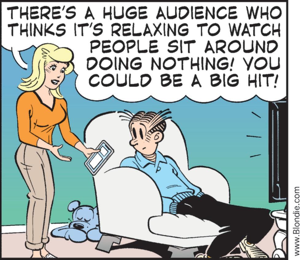 Photo caption OCR: THERE'S A HUGE AUDIENCE WHO THINKS IT'S RELAXING TO WATCH PEOPLE SIT AROUND DOING NOTHING! YOU COULD BE A BIG HIT! www.Blondie.com THERE'S A HUGE AUDIENCE WHO THINKS IT'S RELAXING TO WATCH PEOPLE SIT AROUND DOING NOTHING ! YOU COULD BE A BIG HIT ! www.Blondie.com