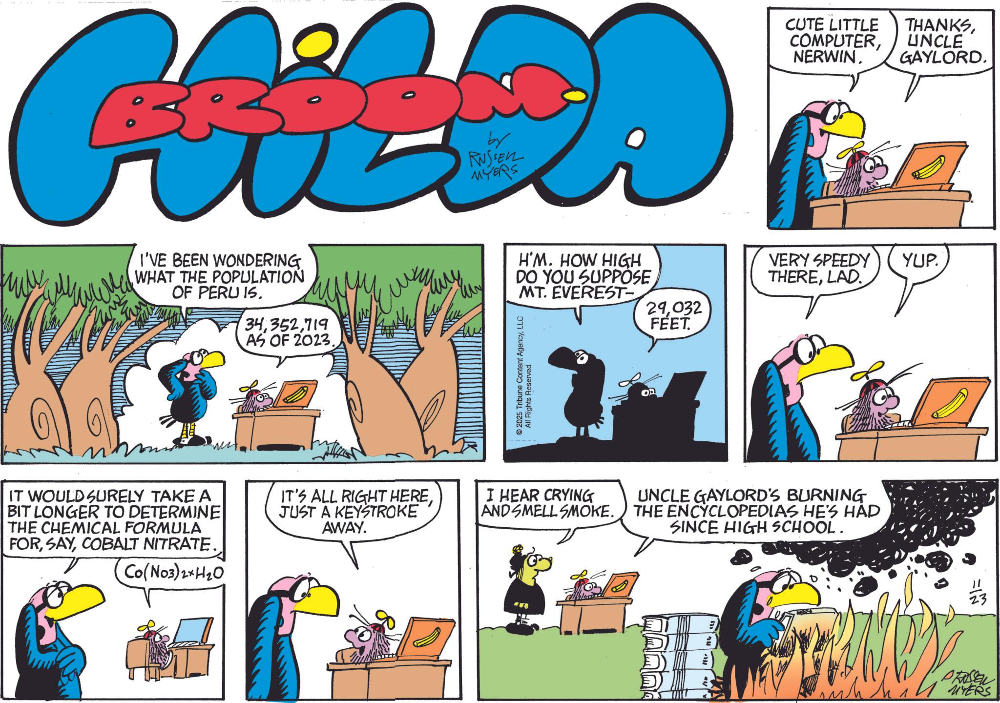 Comics OCR: CHILDA I'VE BEEN WONDERING WHAT THE POPULATION OF PERU 15. 34719 AS OF 2023. My by H'M. HOW HIGH DO YOU SUPPOSE MT. EVEREST 2025 Tribune Content AgencyLLC All Rights Reserved ?? CUTE LITTLE COMPUTERNERWIN. THANKSUNCLE GAYLORD. VERY SPEEDY THERELAD. YUP. 29032 FEET. IT WOULD SURELY TAKE A BIT LONGER TO DETERMINE THE CHEMICAL FORMULA FORCOBALT NITRATE. Co(NO3)2+H2O IT'S ALL RIGHT HEREJUST A KEYSTROKE AWAY. I HEAR CRYING AND SMELL SMOKE. UNCLE GAYLORD'S BURNING THE ENCYCLOPEDIAS HE'S HAD SINCE HIGH SCHOOL. PRASSEL 1 MYERS CHILDA I'VE BEEN WONDERING WHAT THE POPULATION OF PERU 15 . 34719 AS OF 2023 . My by H'M . HOW HIGH DO YOU SUPPOSE MT . EVEREST 2025 Tribune Content AgencyLLC All Rights Reserved ?? CUTE LITTLE COMPUTERNERWIN . THANKSUNCLE GAYLORD . VERY SPEEDY THERELAD . YUP . 29032 FEET . IT WOULD SURELY TAKE A BIT LONGER TO DETERMINE THE CHEMICAL FORMULA FORCOBALT NITRATE . Co ( NO3 ) 2 + H2O IT'S ALL RIGHT HEREJUST A KEYSTROKE AWAY . I HEAR CRYING AND SMELL SMOKE . UNCLE GAYLORD'S BURNING THE ENCYCLOPEDIAS HE'S HAD SINCE HIGH SCHOOL . PRASSEL 1 MYERS