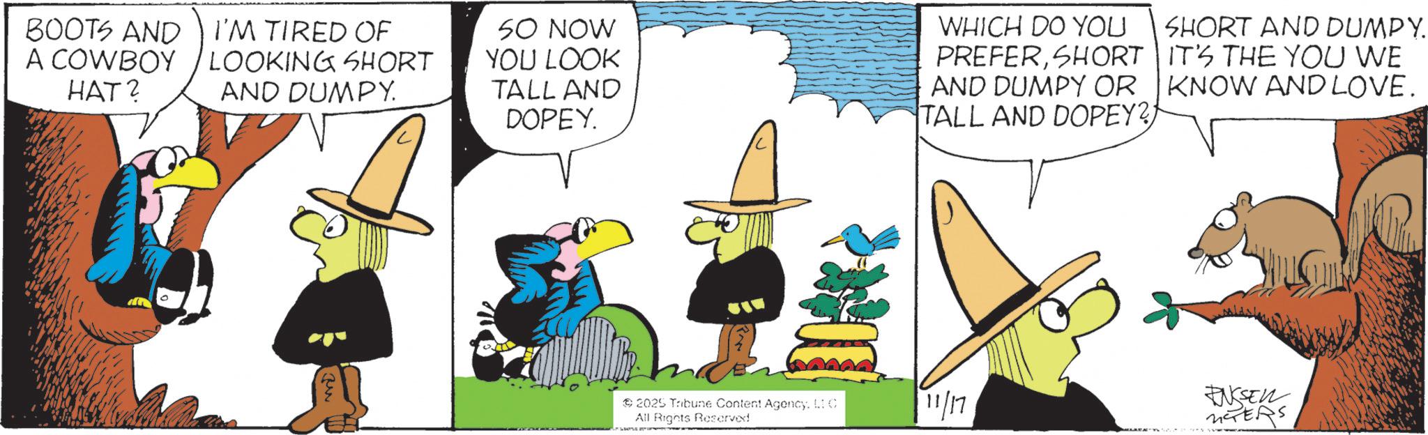 Graphics OCR: BOOTS AND I'M TIRED OF A COWBOY HAT? LOOKING SHORT AND DUMPY. SO NOW YOU LOOK TALL AND DOPEY WHICH DO YOU PREFERSHORT AND DUMPY OR TALL AND DOPEY?) SHORT AND DUMPY. IT'S THE YOU WE KNOW AND LOVE. 2025 Tribune Content Agency. LIC All Rights Reserved 11/17 ENSSELL NTERS BOOTS AND I'M TIRED OF A COWBOY HAT ? LOOKING SHORT AND DUMPY . SO NOW YOU LOOK TALL AND DOPEY WHICH DO YOU PREFERSHORT AND DUMPY OR TALL AND DOPEY ? ) SHORT AND DUMPY . IT'S THE YOU WE KNOW AND LOVE . 2025 Tribune Content Agency . LIC All Rights Reserved 11/17 ENSSELL NTERS