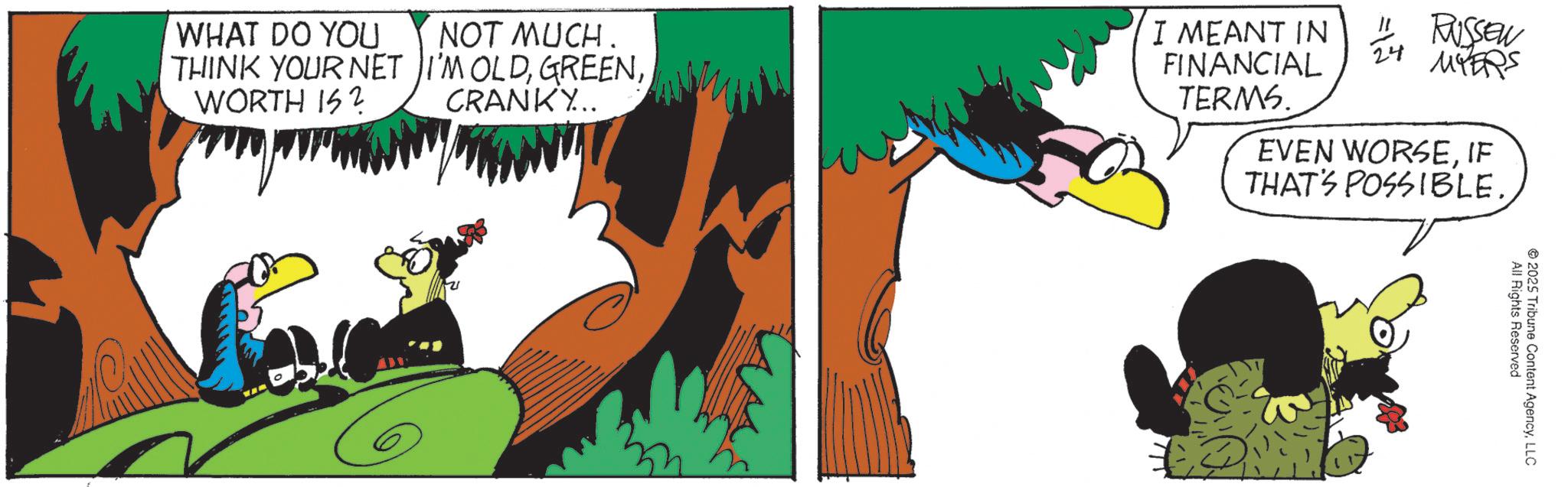 Comic book OCR: WHAT DO YOU THINK YOUR NET WORTH IS? NOT MUCH. I'M OLDCRANKY... I MEANT IN FINANCIAL TERMS. " RUSSEN 24 MYERS EVEN WORSEIF THAT'S POSSIBLE.All Rights Reserved 2025 Tribune Content AgencyLLC WHAT DO YOU THINK YOUR NET WORTH IS ? NOT MUCH . I'M OLDCRANKY ... I MEANT IN FINANCIAL TERMS . " RUSSEN 24 MYERS EVEN WORSEIF THAT'S POSSIBLE .All Rights Reserved 2025 Tribune Content Agency