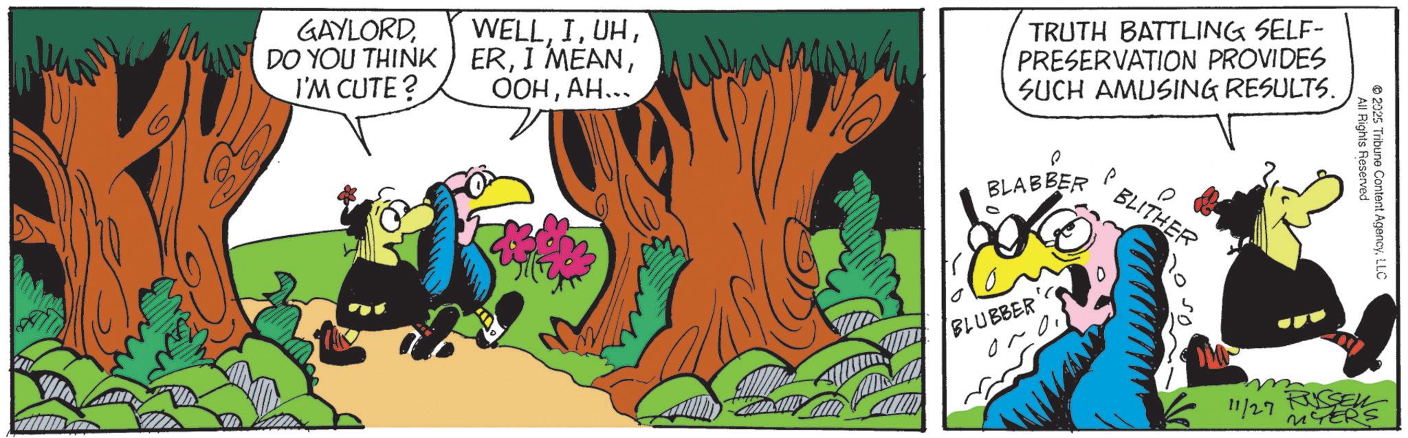 Comic book OCR: GAYLORDDO YOU THINK I'M CUTE? WELL??... TRUTH BATTLING SELF- PRESERVATION PROVIDES SUCH AMUSING RESULTS. BLABBER P BLITHER BLUBBER 05 All Rights Reserved 2025 Tribune Content AgencyLLC 11/27 RUSSEL MYERS GAYLORDDO YOU THINK I'M CUTE ? WELLI MEAN?? ... TRUTH BATTLING SELF- PRESERVATION PROVIDES SUCH AMUSING RESULTS . BLABBER P BLITHER BLUBBER 05 All Rights Reserved 2025 Tribune Content AgencyLLC 11/27 RUSSEL MYERS