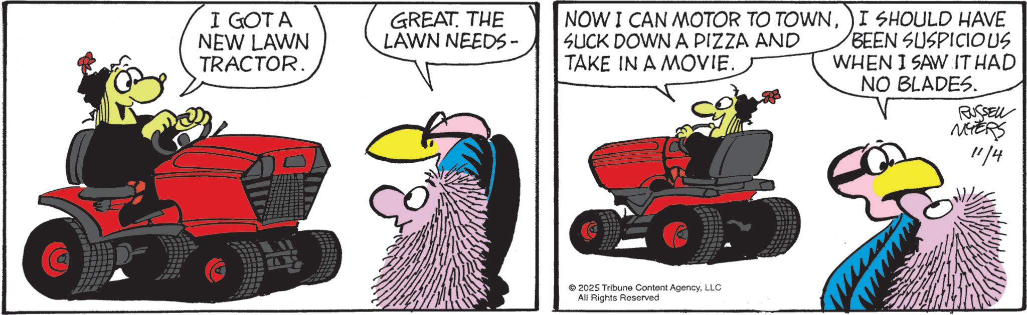 Graphics OCR: I GOT A NEW LAWN TRACTOR. GREAT. THE LAWN NEEDS- NOW I CAN MOTOR TO TOWNSUCK DOWN A PIZZA AND TAKE IN A MOVIE. I SHOULD HAVE BEEN SUSPICIOUS WHEN I SAW IT HAD NO BLADES. 2025 Tribune Content AgencyLLC All Rights Reserved RUSSELL MYERS 11/4 I GOT A NEW LAWN TRACTOR . GREAT . THE LAWN NEEDS- NOW I CAN MOTOR TO TOWNSUCK DOWN A PIZZA AND TAKE IN A MOVIE . I SHOULD HAVE BEEN SUSPICIOUS WHEN I SAW IT HAD NO BLADES . 2025 Tribune Content AgencyLLC All Rights Reserved RUSSELL MYERS 11/4