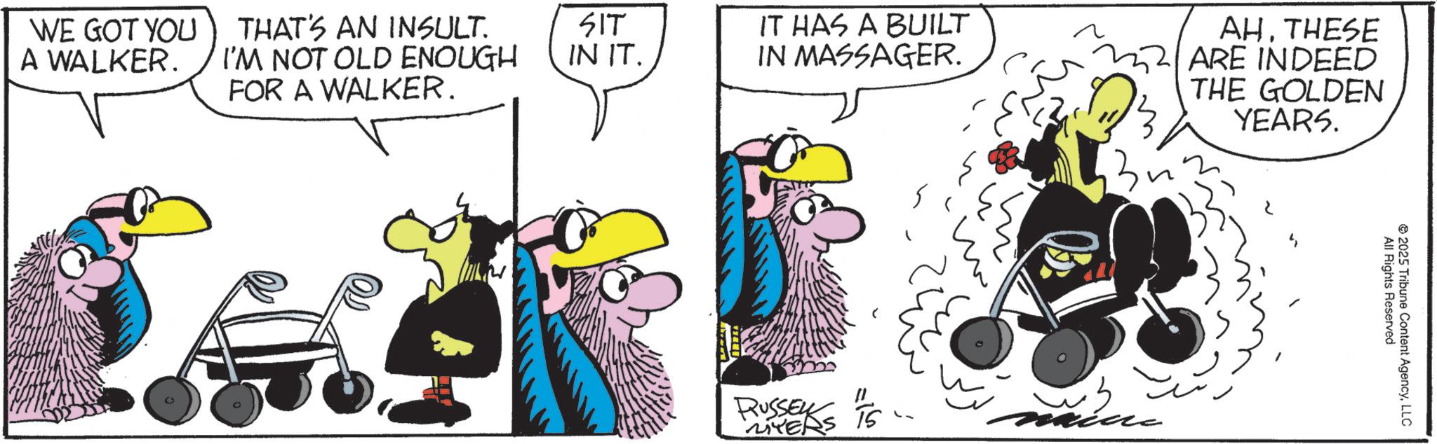Comics OCR: WE GOT YOU A WALKER. THAT'S AN INSULT. I'M NOT OLD ENOUGH FOR A WALKER. SIT IN IT. IT HAS A BUILT IN MASSAGER. " RUSSEL MYERS 15 ~3. AH. THESE ARE INDEED THE GOLDEN YEARS. All Rights Reserved 2025 Tribune Content AgencyLLC WE GOT YOU A WALKER . THAT'S AN INSULT . I'M NOT OLD ENOUGH FOR A WALKER . SIT IN IT . IT HAS A BUILT IN MASSAGER . " RUSSEL MYERS 15 ~ 3 . AH . THESE ARE INDEED THE GOLDEN YEARS . All Rights Reserved 2025 Tribune Content Agency