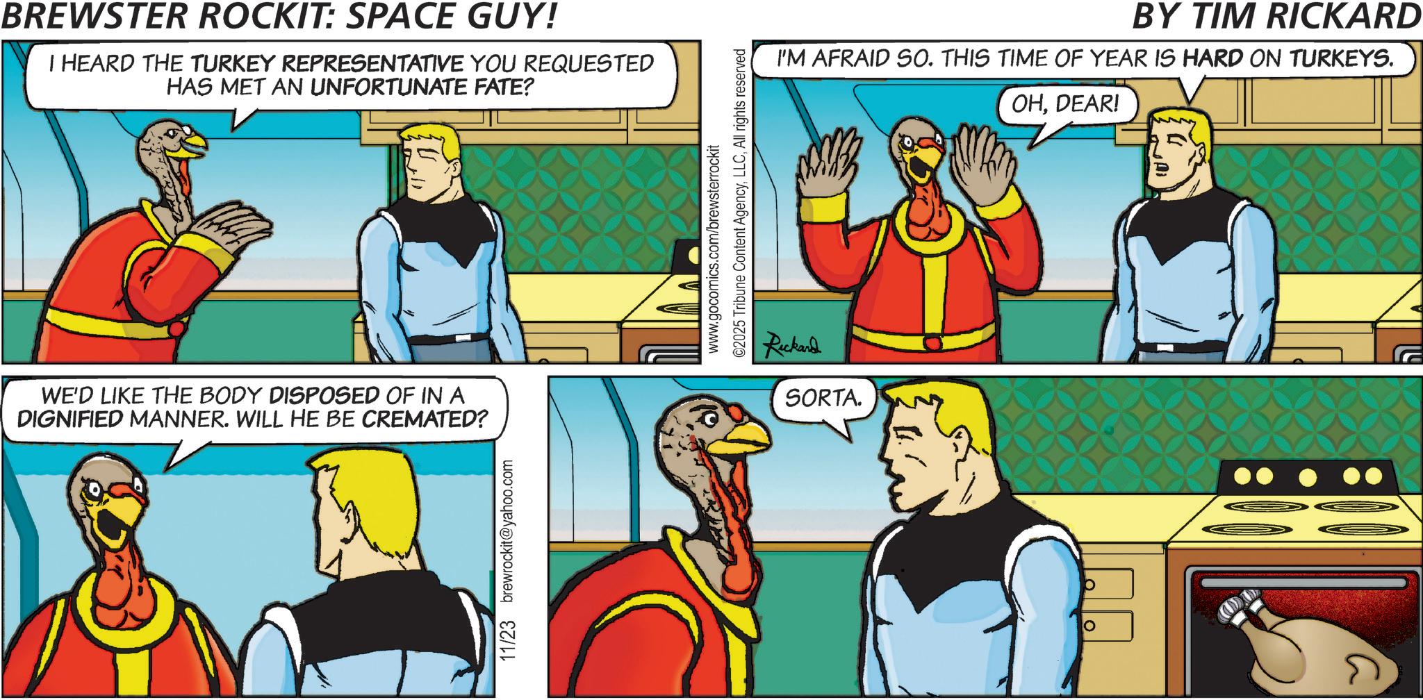 Illustration OCR: BREWSTER ROCKIT: SPACE GUY! I HEARD THE TURKEY REPRESENTATIVE YOU REQUESTED HAS MET AN UNFORTUNATE FATE? WE'D LIKE THE BODY DISPOSED OF IN A DIGNIFIED MANNER. WILL HE BE CREMATED? 11/23 brewrockit@yahoo.com www.gocomics.com/brewsterrockit ©2025 Tribune Content AgencyAll rights reserved Rickard SORTA. BY TIM RICKARD I'M AFRAID SO. THIS TIME OF YEAR IS HARD ON TURKEYS. OHDEAR! BREWSTER ROCKIT : SPACE GUY ! I HEARD THE TURKEY REPRESENTATIVE YOU REQUESTED HAS MET AN UNFORTUNATE FATE ? WE'D LIKE THE BODY DISPOSED OF IN A DIGNIFIED MANNER . WILL HE BE CREMATED ? 11/23 brewrockit@yahoo.com www.gocomics.com/brewsterrockit © 2025 Tribune Content AgencyAll rights reserved Rickard SORTA . BY TIM RICKARD I'M AFRAID SO . THIS TIME OF YEAR IS HARD ON TURKEYS . OHDEAR !