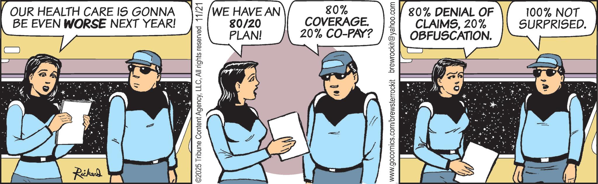 Comic book OCR: OUR HEALTH CARE IS GONNA BE EVEN WORSE NEXT YEAR! Rickand 02025 Tribune Content AgencyAll rights reserved 11/21 WE HAVE AN 80/20 PLAN! 80% COVERAGE. 20% CO-PAY? www.gocomics.com/brewsterrockit brewrockit@yahoo.com 80% DENIAL OF CLAIMS20% OBFUSCATION. 100% NOT SURPRISED. OUR HEALTH CARE IS GONNA BE EVEN WORSE NEXT YEAR ! Rickand 02025 Tribune Content AgencyAll rights reserved 11/21 WE HAVE AN 80/20 PLAN ! 80 % COVERAGE . 20 % CO - PAY ? www.gocomics.com/brewsterrockit brewrockit@yahoo.com 80 % DENIAL OF CLAIMS20 % OBFUSCATION . 100 % NOT SURPRISED .