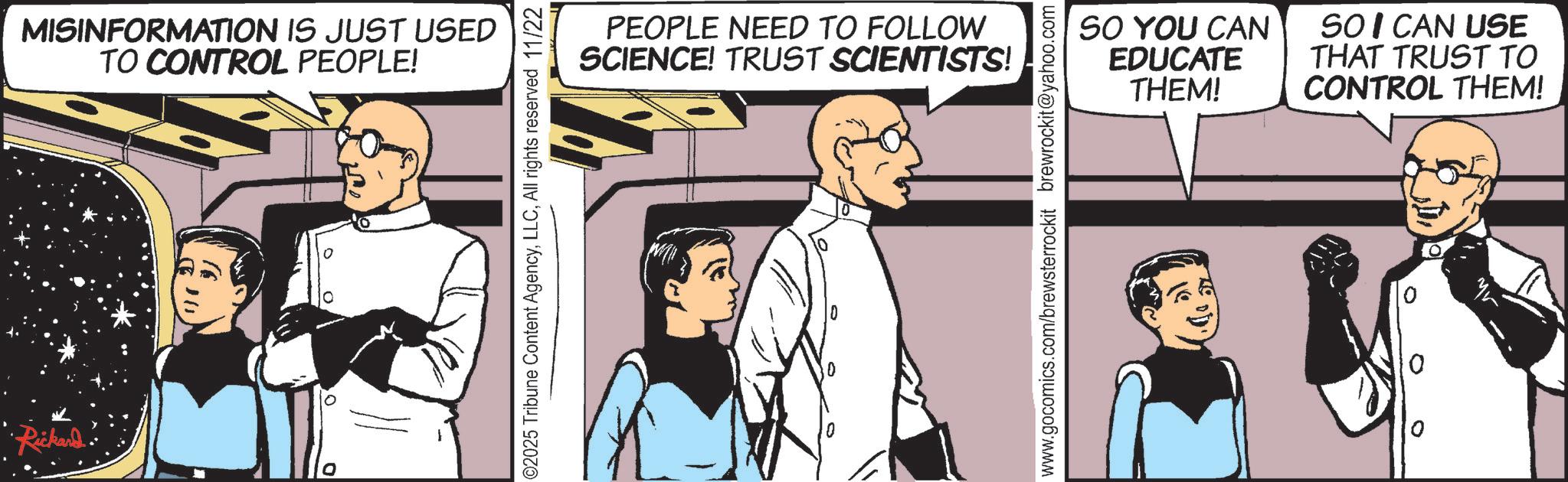 Animated cartoon OCR: •Rickard. MISINFORMATION IS JUST USED TO CONTROL PEOPLE! 02025 Tribune Content AgencyAll rights reserved 11/22 PEOPLE NEED TO FOLLOW SCIENCE! TRUST SCIENTISTS! www.gocomics.com/brewsterrockit brewrockit@yahoo.com SO YOU CAN EDUCATE THEM! SO I CAN USE THAT TRUST TO CONTROL THEM! • Rickard . MISINFORMATION IS JUST USED TO CONTROL PEOPLE ! 02025 Tribune Content AgencyAll rights reserved 11/22 PEOPLE NEED TO FOLLOW SCIENCE ! TRUST SCIENTISTS ! www.gocomics.com/brewsterrockit brewrockit@yahoo.com SO YOU CAN EDUCATE THEM ! SO I CAN USE THAT TRUST TO CONTROL THEM !