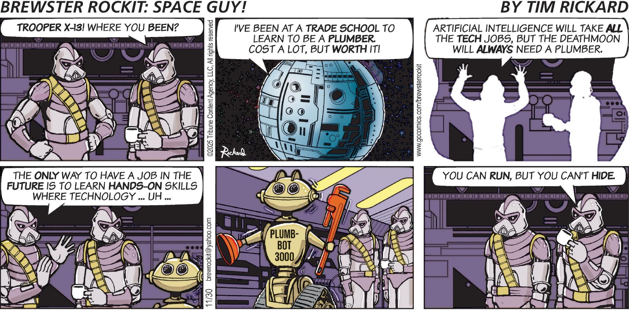 Video Game Software OCR: BREWSTER ROCKIT: SPACE GUY! TROOPER X-13! WHERE YOU BEEN? ©2025 Tribune Content AgencyAll rights reserved I'VE BEEN AT A TRADE SCHOOL TO LEARN TO BE A PLUMBER. COST A LOTBUT WORTH IT! Rickard 00 ? www.gocomics.com/brewsterrockit BY TIM RICKARD ARTIFICIAL INTELLIGENCE WILL TAKE ALL THE TECH JOBSBUT THE DEATHMOON WILL ALWAYS NEED A PLUMBER. THE ONLY WAY TO HAVE A JOB IN THE FUTURE IS TO LEARN HANDS-ON SKILLS WHERE TECHNOLOGY... UH... 11/30 brewrockit@yahoo.com PLUMB- BOT 3000 YOU CAN RUNBUT YOU CAN'T HIDE. BREWSTER ROCKIT : SPACE GUY ! TROOPER X - 13 ! WHERE YOU BEEN ? © 2025 Tribune Content AgencyAll rights reserved I'VE BEEN AT A TRADE SCHOOL TO LEARN TO BE A PLUMBER . COST A LOTBUT WORTH IT ! Rickard 00 ? www.gocomics.com/brewsterrockit BY TIM RICKARD ARTIFICIAL INTELLIGENCE WILL TAKE ALL THE TECH JOBSBUT THE DEATHMOON WILL ALWAYS NEED A PLUMBER . THE ONLY WAY TO HAVE A JOB IN THE FUTURE IS TO LEARN HANDS - ON SKILLS WHERE TECHNOLOGY ... UH ... 11/30 brewrockit@yahoo.com PLUMB- BOT 3000 YOU CAN RUNBUT YOU CAN'T HIDE .