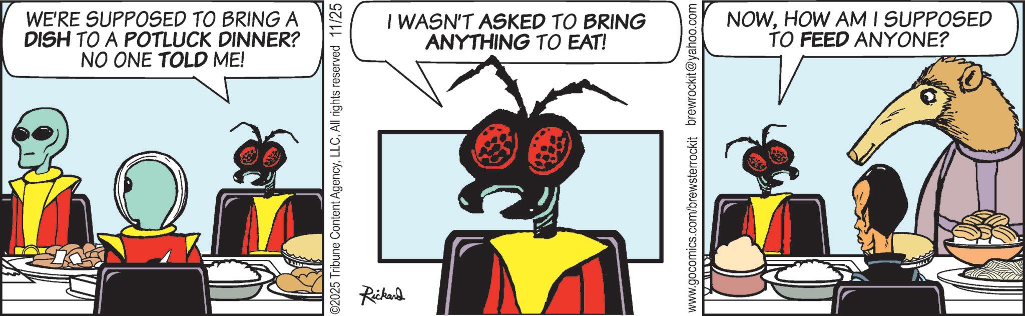 Insect OCR: WE'RE SUPPOSED TO BRING A DISH TO A POTLUCK DINNER? NO ONE TOLD ME! 02025 Tribune Content AgencyAll rights reserved 11/25 Rickand I WASN'T ASKED TO BRING ANYTHING TO EAT! www.gocomics.com/brewsterrockit brewrockit@yahoo.com NOWHOW AM I SUPPOSED TO FEED ANYONE? WE'RE SUPPOSED TO BRING A DISH TO A POTLUCK DINNER ? NO ONE TOLD ME ! 02025 Tribune Content AgencyAll rights reserved 11/25 Rickand I WASN'T ASKED TO BRING ANYTHING TO EAT ! www.gocomics.com/brewsterrockit brewrockit@yahoo.com NOWHOW AM I SUPPOSED TO FEED ANYONE ?