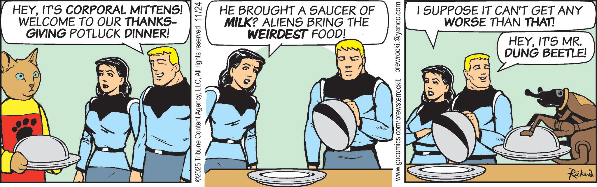 Hearing OCR: HEYIT'S CORPORAL MITTENS! WELCOME TO OUR THANKS- GIVING POTLUCK DINNER! ©2025 Tribune Content AgencyAll rights reserved 11/24 HE BROUGHT A SAUCER OF MILK? ALIENS BRING THE WEIRDEST FOOD! D(D www.gocomics.com/brewsterrockit brewrockit@yahoo.com I SUPPOSE IT CAN'T GET ANY WORSE THAN THAT! HEYIT'S MR. DUNG BEETLE! Rickard HEYIT'S CORPORAL MITTENS ! WELCOME TO OUR THANKS- GIVING POTLUCK DINNER ! © 2025 Tribune Content AgencyAll rights reserved 11/24 HE BROUGHT A SAUCER OF MILK ? ALIENS BRING THE WEIRDEST FOOD ! D ( D www.gocomics.com/brewsterrockit brewrockit@yahoo.com I SUPPOSE IT CAN'T GET ANY WORSE THAN THAT ! HEYIT'S MR . DUNG BEETLE ! Rickard