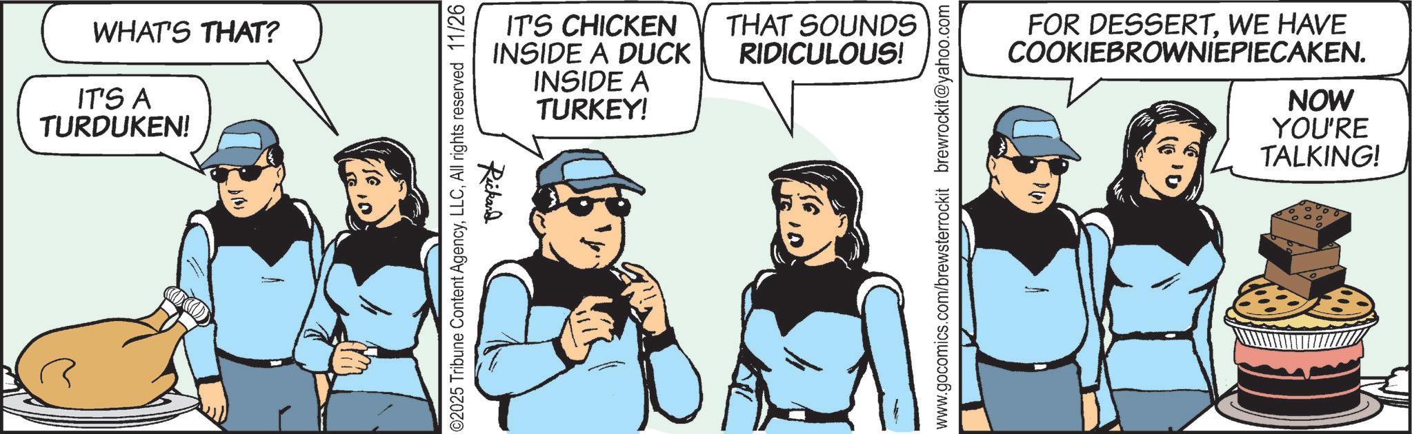 Comic book OCR: WHAT'S THAT? IT'S A TURDUKEN! Rickard IT'S CHICKEN INSIDE A DUCK INSIDE A TURKEY! THAT SOUNDS RIDICULOUS! 02025 Tribune Content AgencyAll rights reserved 11/26 www.gocomics.com/brewsterrockit brewrockit@yahoo.com FOR DESSERTWE HAVE COOKIEBROWNIEPIECAKEN. NOW YOU'RE TALKING! WHAT'S THAT ? IT'S A TURDUKEN ! Rickard IT'S CHICKEN INSIDE A DUCK INSIDE A TURKEY ! THAT SOUNDS RIDICULOUS ! 02025 Tribune Content AgencyAll rights reserved 11/26 www.gocomics.com/brewsterrockit brewrockit@yahoo.com FOR DESSERTWE HAVE COOKIEBROWNIEPIECAKEN . NOW YOU'RE TALKING !