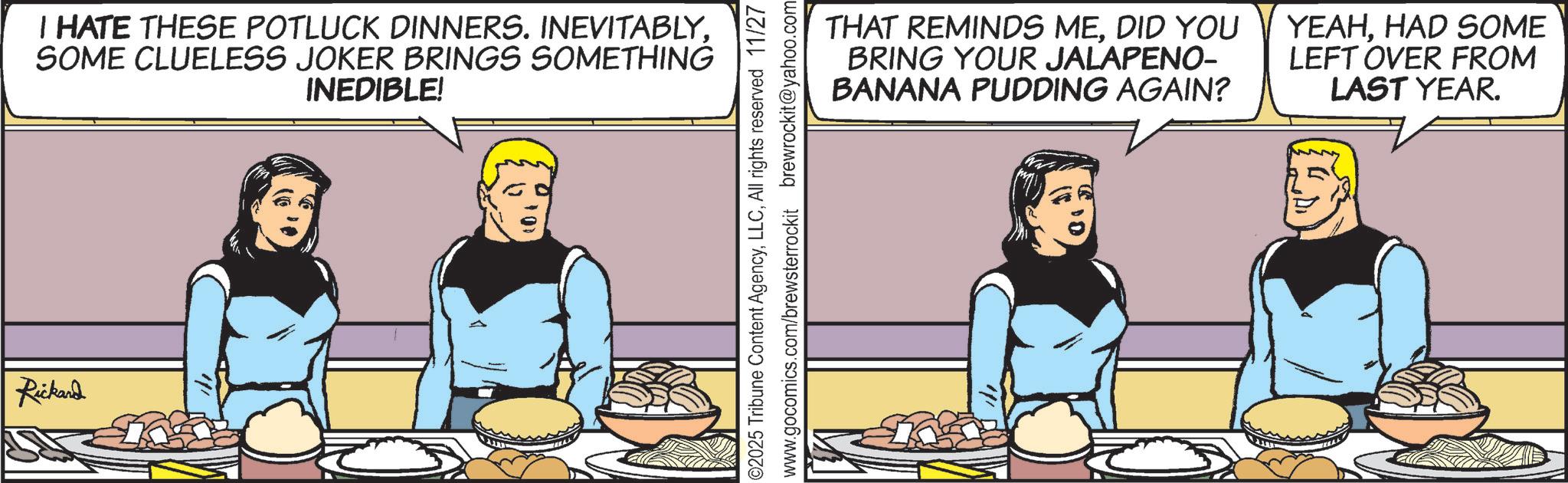 Hearing OCR: Rickard I HATE THESE POTLUCK DINNERS. INEVITABLYSOME CLUELESS JOKER BRINGS SOMETHING INEDIBLE! ©2025 Tribune Content AgencyAll rights reserved 11/27 www.gocomics.com/brewsterrockit brewrockit@yahoo.com THAT REMINDS MEDID YOU BRING YOUR JALAPENO- BANANA PUDDING AGAIN? YEAHHAD SOME LEFT OVER FROM LAST YEAR. Rickard I HATE THESE POTLUCK DINNERS . INEVITABLYSOME CLUELESS JOKER BRINGS SOMETHING INEDIBLE ! © 2025 Tribune Content AgencyAll rights reserved 11/27 www.gocomics.com/brewsterrockit brewrockit@yahoo.com THAT REMINDS MEDID YOU BRING YOUR JALAPENO- BANANA PUDDING AGAIN ? YEAHHAD SOME LEFT OVER FROM LAST YEAR .