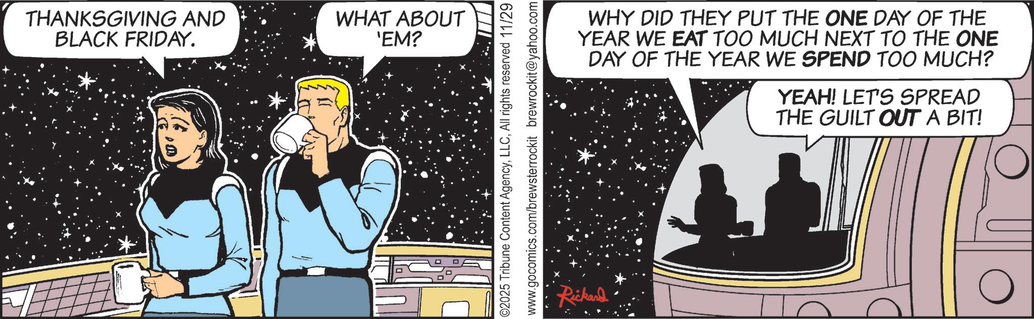 Science OCR: THANKSGIVING AND BLACK FRIDAY. WHAT ABOUT 'EM? 02025 Tribune Content AgencyAll rights reserved 11/29 www.gocomics.com/brewsterrockit brewrockit@yahoo.com Rickard WHY DID THEY PUT THE ONE DAY OF THE YEAR WE EAT TOO MUCH NEXT TO THE ONE DAY OF THE YEAR WE SPEND TOO MUCH? YEAH! LET'S SPREAD THE GUILT OUT A BIT! THANKSGIVING AND BLACK FRIDAY . WHAT ABOUT ' EM ? 02025 Tribune Content AgencyAll rights reserved 11/29 www.gocomics.com/brewsterrockit brewrockit@yahoo.com Rickard WHY DID THEY PUT THE ONE DAY OF THE YEAR WE EAT TOO MUCH NEXT TO THE ONE DAY OF THE YEAR WE SPEND TOO MUCH ? YEAH ! LET'S SPREAD THE GUILT OUT A BIT !