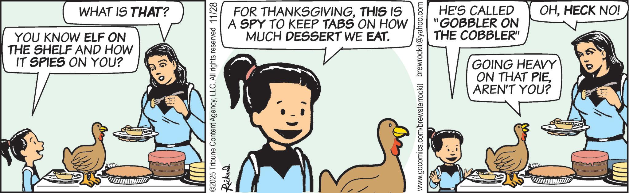 Animated cartoon OCR: WHAT IS THAT? YOU KNOW ELF ON THE SHELF AND HOW IT SPIES ON YOU? 02025 Tribune Content AgencyAll rights reserved 11/28 Rickard OHHECK NO! FOR THANKSGIVINGTHIS IS A SPY TO KEEP TABS ON HOW MUCH DESSERT WE EAT. www.gocomics.com/brewsterrockit brewrockit@yahoo.com HE'S CALLED "GOBBLER ON THE COBBLER" GOING HEAVY ON THAT PIEAREN'T YOU? WHAT IS THAT ? YOU KNOW ELF ON THE SHELF AND HOW IT SPIES ON YOU ? 02025 Tribune Content AgencyAll rights reserved 11/28 Rickard OHHECK NO ! FOR THANKSGIVINGTHIS IS A SPY TO KEEP TABS ON HOW MUCH DESSERT WE EAT . www.gocomics.com/brewsterrockit brewrockit@yahoo.com HE'S CALLED " GOBBLER ON THE COBBLER " GOING HEAVY ON THAT PIEAREN'T YOU ?