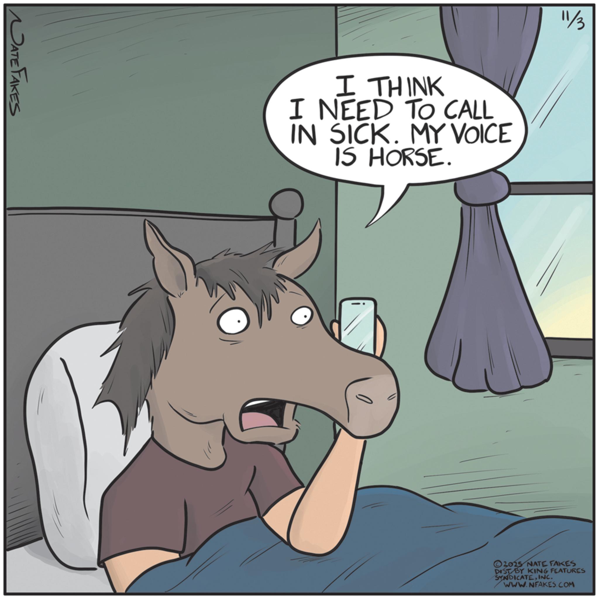 Mane OCR: NATE FAKES I THINK I NEED TO CALL IN SICK. MY VOICE IS HORSE. 11/3 ©2025 NATE FAKES DIST BY KING FEATURES SYNDICATEINC. WWW.NFAKES.COM NATE FAKES I THINK I NEED TO CALL IN SICK . MY VOICE IS HORSE . 11/3 © 2025 NATE FAKES DIST BY KING FEATURES SYNDICATEINC . WWW.NFAKES.COM