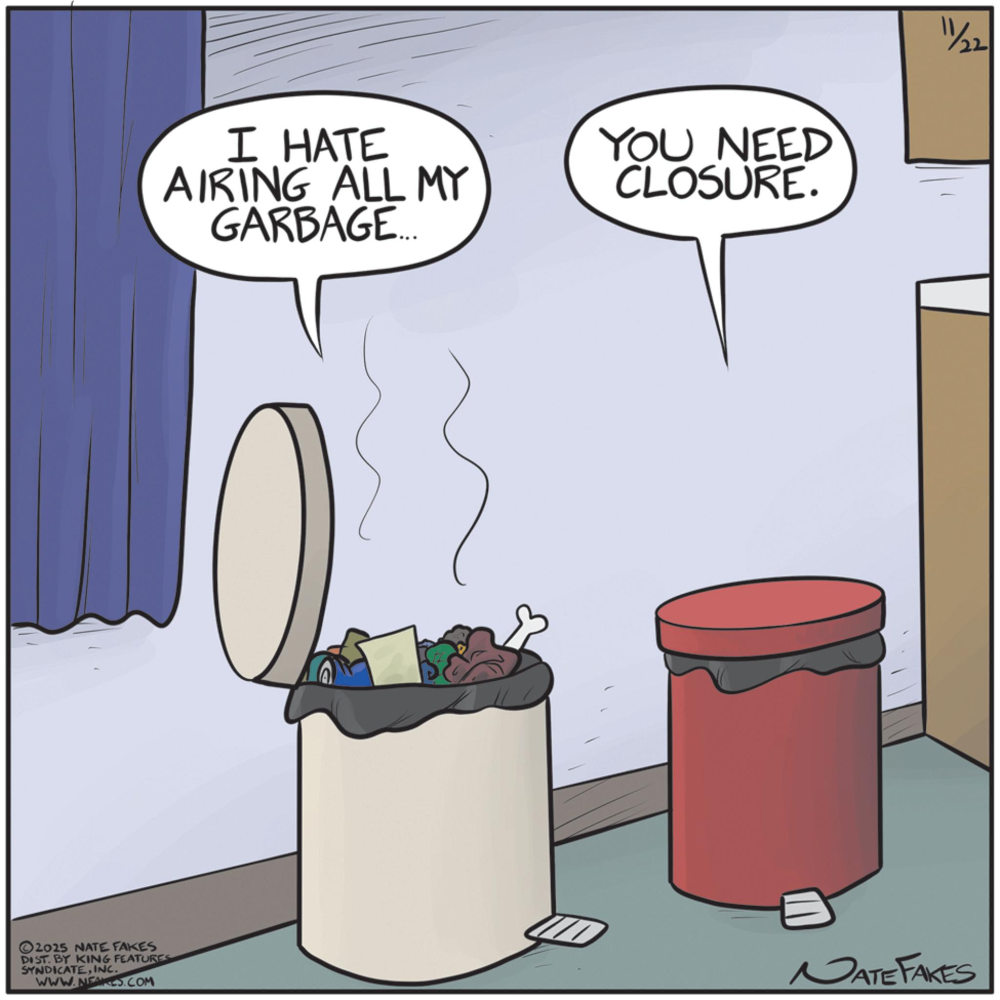 Animated cartoon OCR: ©2025 NATE FAKES DIST. BY KING FEATURES SYNDICATEINC. WWW.NEAKES.COM I HATE AIRING ALL MY GARBAGE... YOU NEED CLOSURE. 11/22 NATE FAKES © 2025 NATE FAKES DIST . BY KING FEATURES SYNDICATEINC . WWW.NEAKES.COM I HATE AIRING ALL MY GARBAGE ... YOU NEED CLOSURE . 11/22 NATE FAKES