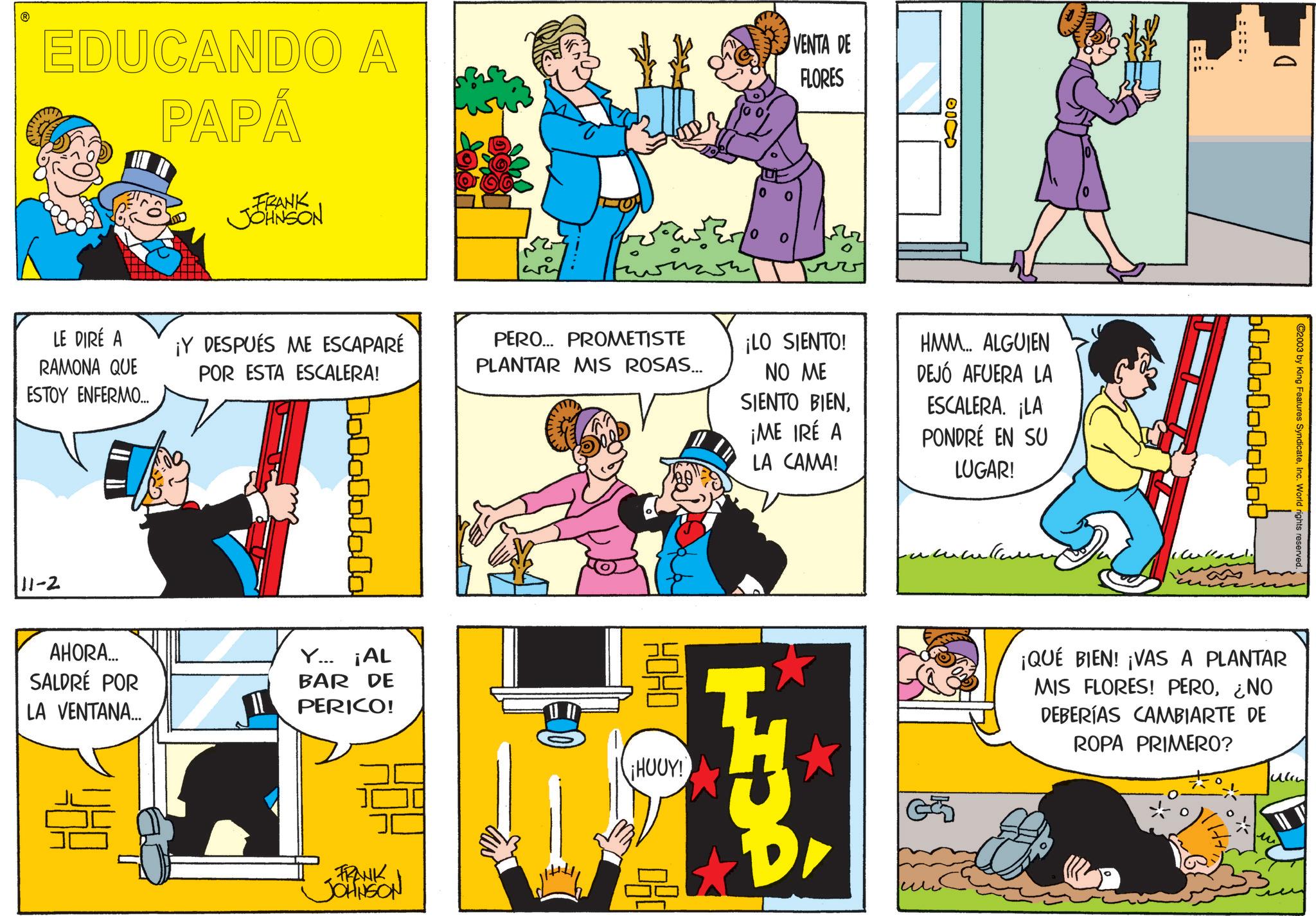 Publication OCR: EDUCANDO A PAPÁ VENTA DE FLORES LE DIRÉ A RAMONA QUE ESTOY ENFERMO.... 11-2 FRANK JOHNSON ¡Y DESPUÉS ME ESCAPARÉ POR ESTA ESCALERA! AHORA... SALDRÉ POR LA VENTANA... Y... ¡AL BAR DE PERICO! FRANK JOHNSON ???? 0 0000 PERO... PROMETISTE PLANTAR MIS ROSAS... ¡LO SIENTO! NO ME SIENTO BIEN¡ME IRÉ A LA CAMA! HMM.... ALGUIEN DEJÓ AFUERA LA ESCALERA. ¡LA PONDRÉ EN SU LUGAR! HOHO ¡HOUY! OCT ????????? ??? D 600000000000 Culler! C2003 by King Features SyndicateInc. World rights reserved. ¡QUÉ BIEN! ¡VAS A PLANTAR MIS FLORES! PERO¿NO DEBERÍAS CAMBIARTE DE ROPA PRIMERO? EDUCANDO A PAPÁ VENTA DE FLORES LE DIRÉ A RAMONA QUE ESTOY ENFERMO .... 11-2 FRANK JOHNSON ¡ Y DESPUÉS ME ESCAPARÉ POR ESTA ESCALERA ! AHORA ... SALDRÉ POR LA VENTANA ... Y ... ¡ AL BAR DE PERICO ! FRANK JOHNSON ???? 0 0000 PERO ... PROMETISTE PLANTAR MIS ROSAS ... ¡ LO SIENTO ! NO ME SIENTO BIEN¡ ME IRÉ A LA CAMA ! HMM .... ALGUIEN DEJÓ AFUERA LA ESCALERA . ¡ LA PONDRÉ EN SU LUGAR ! HOHO ¡ HOUY ! OCT ????????? ??? D 600000000000 Culler ! C2003 by King Features SyndicateInc. World rights reserved . ¡ QUÉ BIEN ! ¡ VAS A PLANTAR MIS FLORES ! PERO¿ NO DEBERÍAS CAMBIARTE DE ROPA PRIMERO ?