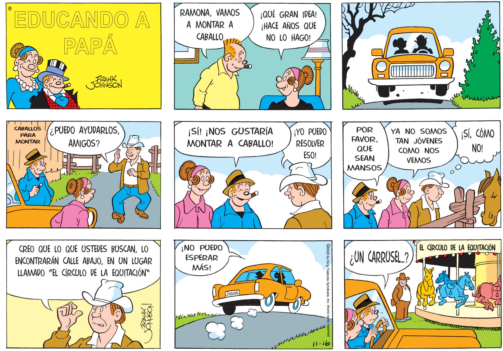 Pleased OCR: EDUCANDO A PAPÁ FRANK JOHNSON CABALLOS PARA MONTAR ¿PUEDO AYUDARLOSAMIGOS? RAMONAVAMOS ¡QUÉ GRAN IDEA! A MONTAR A CABALLO ¡HACE AÑOS QUE NO LO HAGO! ? ¡Sí! ¡NOS GUSTARÍA MONTAR A CABALLO! ¡YO PUEDO RESOLVER ESO! POR FAVORQUE CREO QUE LO QUE USTEDES BUSCANLO ENCONTRARÁN CALLE ABAJOEN UN LUGAR LLAMADO "EL CÍRCULO DE LA EQUITACIÓN” ¡NO PUEDO ESPERAR MÁS! <FRANK I JERANION JIGGS 11-16 ©2003 by King Features SyndicateInc. World rights reserved 0 SEAN MANSOS YA NO SOMOS TAN JÓVENES COMO NOS VEMOS ¡SíCÓMO NO! UN CARRUSEL? EL CIRCULO DE LA EQUITACIÓN EDUCANDO A PAPÁ FRANK JOHNSON CABALLOS PARA MONTAR ¿ PUEDO AYUDARLOSAMIGOS ? RAMONAVAMOS ¡ QUÉ GRAN IDEA ! A MONTAR A CABALLO ¡ HACE AÑOS QUE NO LO HAGO ! ? ¡ Sí ! ¡ NOS GUSTARÍA MONTAR A CABALLO ! ¡ YO PUEDO RESOLVER ESO ! POR FAVORQUE CREO QUE LO QUE USTEDES BUSCANLO ENCONTRARÁN CALLE ABAJOEN UN LUGAR LLAMADO " EL CÍRCULO DE LA EQUITACIÓN ” ¡ NO PUEDO ESPERAR MÁS ! < FRANK I JERANION JIGGS 11-16 © 2003 by King Features SyndicateInc. World rights reserved 0 SEAN MANSOS YA NO SOMOS TAN JÓVENES COMO NOS VEMOS ¡ SíCÓMO NO ! UN CARRUSEL ? EL CIRCULO DE LA EQUITACIÓN