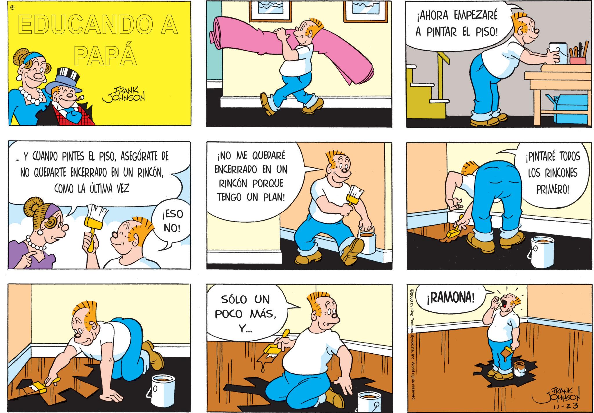 Animated cartoon OCR: EDUCANDO A PAPÁ FRANK JOHNSON ¡AHORA EMPEZARÉ A PINTAR EL PISO! 6 fur Y CUANDO PINTES EL PISOASEGURATE DE NO QUEDARTE ENCERRADO EN UN RINCÓNCOMO LA ÚLTIMA VEZ ¡NO ME QUEDARÉ ENCERRADO EN UN RINCÓN PORQUE TENGO UN PLAN! ¡PINTARE TODOS LOS RINCONES PRIMERO! 10 ¡ESO NO! SÓLO UN POCO MÁSY... 2003 by King Features SyndicateInc. World rights reserved. ¡RAMONA! FRANK JOHNSON 11-23 EDUCANDO A PAPÁ FRANK JOHNSON ¡ AHORA EMPEZARÉ A PINTAR EL PISO ! 6 fur Y CUANDO PINTES EL PISOASEGURATE DE NO QUEDARTE ENCERRADO EN UN RINCÓNCOMO LA ÚLTIMA VEZ ¡ NO ME QUEDARÉ ENCERRADO EN UN RINCÓN PORQUE TENGO UN PLAN ! ¡ PINTARE TODOS LOS RINCONES PRIMERO ! 10 ¡ ESO NO ! SÓLO UN POCO MÁSY ... 2003 by King Features SyndicateInc. World rights reserved . ¡ RAMONA ! FRANK JOHNSON 11-23