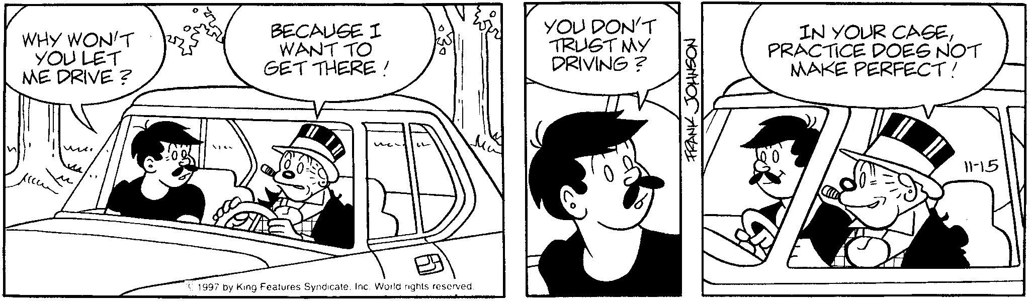 Comics OCR: WHY WON'T YOU LET ME DRIVE? BECAUSE I WANT TO GET THERE! YOU DON'T TRUST MY DRIVING? ?? 1997 by King Features Syndicate. Inc. World rights reserved. FRANK JOHNSON IN YOUR CASEPRACTICE DOES NOT MAKE PERFECT! 11-15 WHY WON'T YOU LET ME DRIVE ? BECAUSE I WANT TO GET THERE ! YOU DON'T TRUST MY DRIVING ? ?? 1997 by King Features Syndicate . Inc. World rights reserved . FRANK JOHNSON IN YOUR CASEPRACTICE DOES NOT MAKE PERFECT ! 11-15