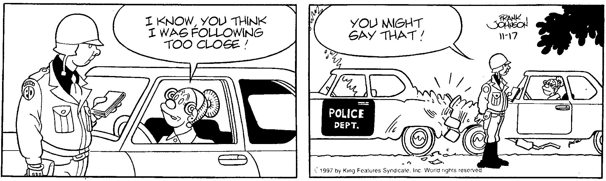 Fiction OCR: I KNOWYOU THINK I WAS FOLLOWING TOO CLOSE! www YOU MIGHT SAY THAT! POLICE DEPT. D FRANK JOHNSON 11-17 ©1997 by King Features Syndicate. Inc. World rights reserved. I KNOWYOU THINK I WAS FOLLOWING TOO CLOSE ! www YOU MIGHT SAY THAT ! POLICE DEPT . D FRANK JOHNSON 11-17 © 1997 by King Features Syndicate . Inc. World rights reserved .