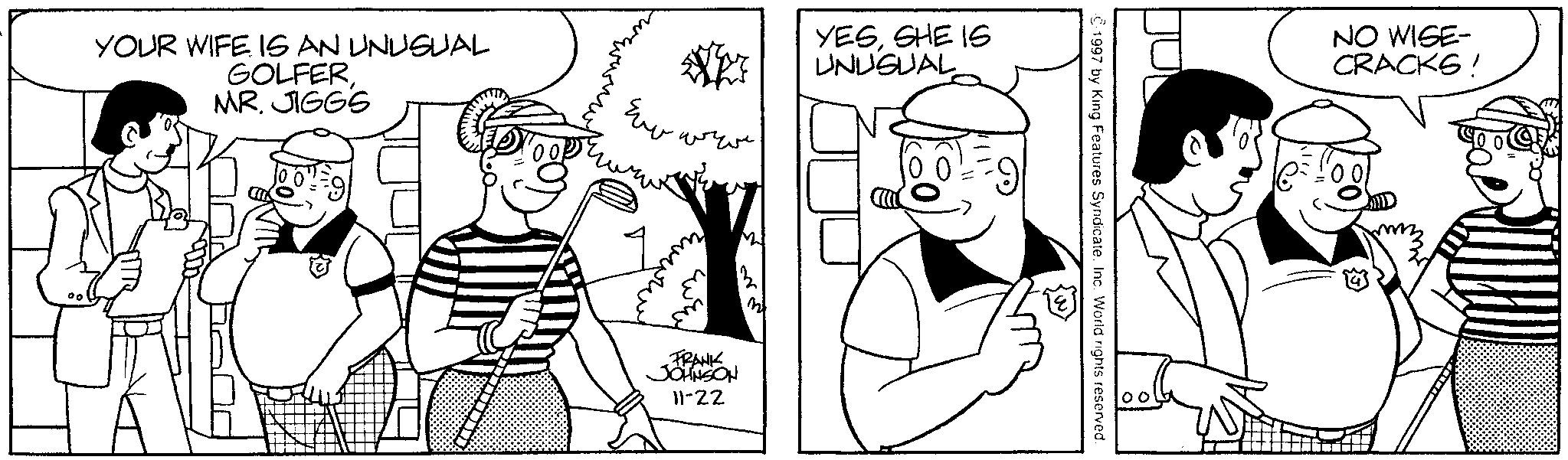 Conversation OCR: YOUR WIFE IS AN UNUSUAL GOLFERMR. JIGGS ?? ??? YESSHE IS UNUSUAL m FRANK JOHNSON 11-22 ©1997 by King Features SyndicateInc. World rights reserved. 00 NO WISE- CRACKS! YOUR WIFE IS AN UNUSUAL GOLFERMR . JIGGS ?? ??? YESSHE IS UNUSUAL m FRANK JOHNSON 11-22 © 1997 by King Features SyndicateInc. World rights reserved . 00 NO WISE- CRACKS !