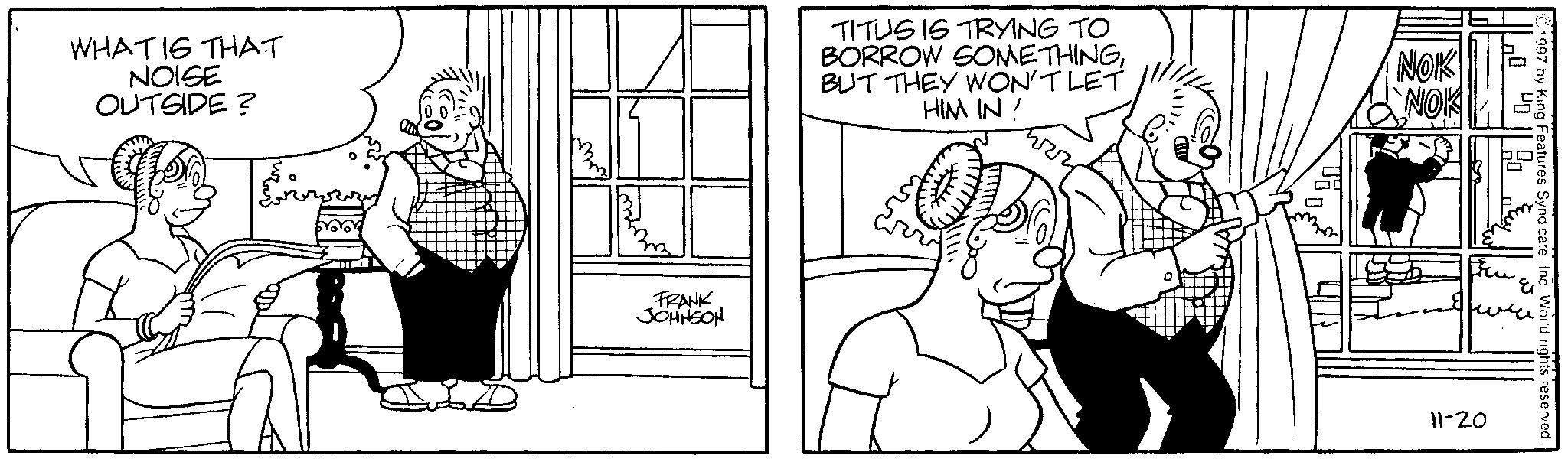 Comics OCR: WHAT IS THAT NOISE OUTSIDE? FRANK JOHNSON TITUS IS TRYING TO BORROW SOMETHINGBUT THEY WON'T LET HIM IN ! NOK NOK 1997 by King Features Syndicate. Inc. World rights reserved. 11-20 WHAT IS THAT NOISE OUTSIDE ? FRANK JOHNSON TITUS IS TRYING TO BORROW SOMETHINGBUT THEY WON'T LET HIM IN ! NOK NOK 1997 by King Features Syndicate . Inc. World rights reserved . 11-20
