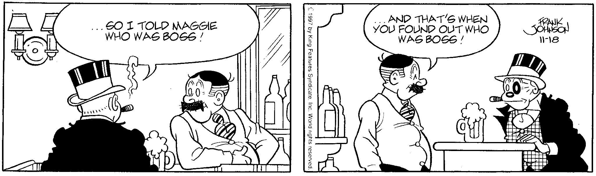 Fictional character OCR: SO I TOLD MAGGIE WHO WAS BOSS! © 1997 by King Features Syndicate. Inc. World rights reserved. AND THAT'S WHEN YOU FOUND OUT WHO WAS BOSS! FRANK JOHNSON 11-18 SO I TOLD MAGGIE WHO WAS BOSS ! © 1997 by King Features Syndicate . Inc. World rights reserved . AND THAT'S WHEN YOU FOUND OUT WHO WAS BOSS ! FRANK JOHNSON 11-18