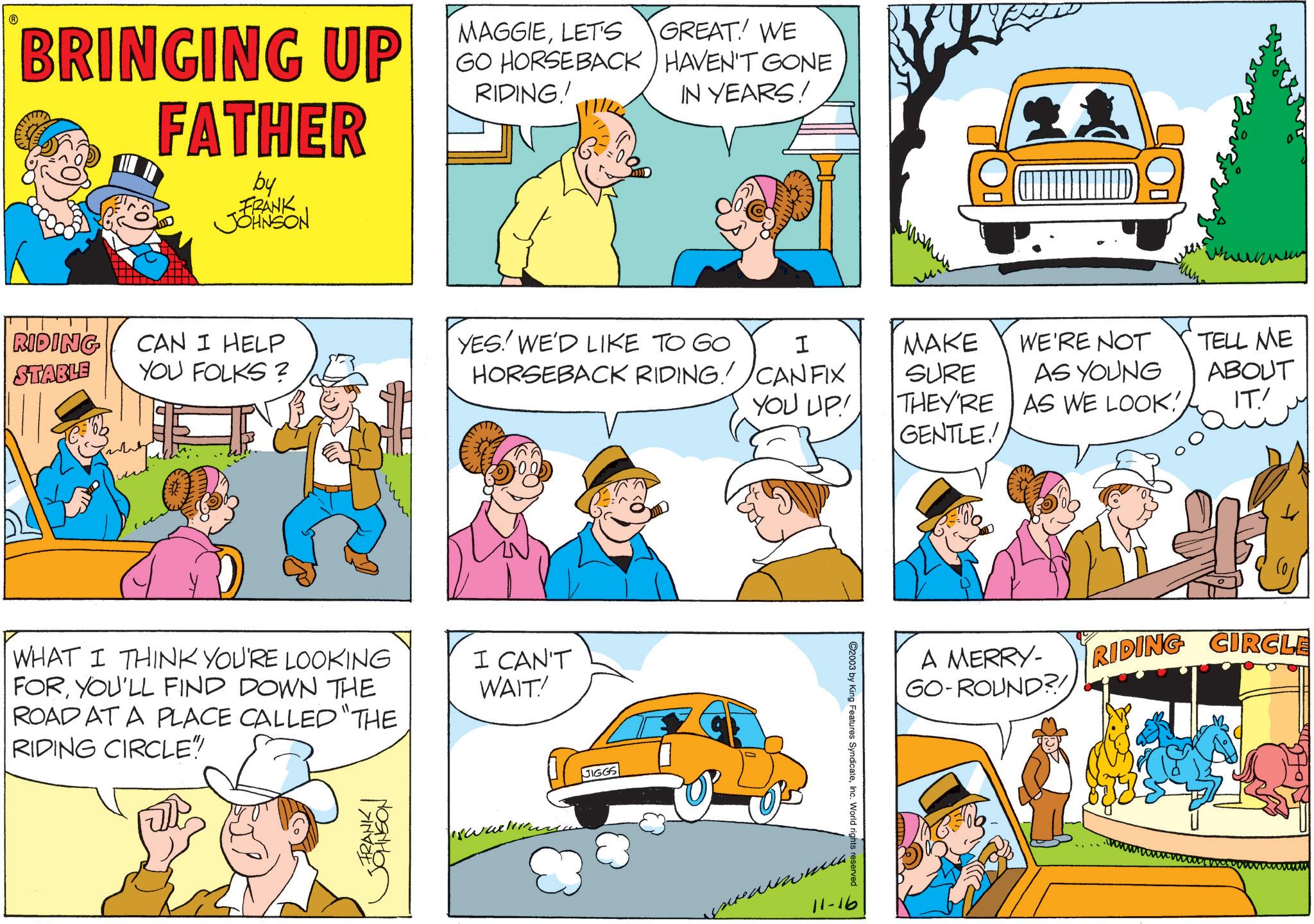 Animation OCR: ? BRINGING UP FATHER by FRANK JOHNSON MAGGIELET'S GREAT! WE IN YEARS! GO HORSEBACK HAVEN'T GONE RIDING! wwwwww RIDING CAN I HELP STABLE YOU FOLKS? YES! WE'D LIKE TO GO HORSEBACK RIDING! I MAKE WE'RE NOT CAN FIX YOU UP! SURE AS YOUNG TELL ME ABOUT THEY'RE AS WE LOOK!IT' GENTLE! WHAT I THINK YOU'RE LOOKING FORYOU'LL FIND DOWN THE ROAD AT A PLACE CALLED "THE RIDING CIRCLE" STRANKON I CAN'T WAIT! JIGGS ©2003 by King Features SyndicateInc. World rights reserved 0 11-16 A MERRY- GO-ROUND?! RIDING CIRCLE ? BRINGING UP FATHER by FRANK JOHNSON MAGGIELET'S GREAT ! WE IN YEARS ! GO HORSEBACK HAVEN'T GONE RIDING ! wwwwww RIDING CAN I HELP STABLE YOU FOLKS ? YES ! WE'D LIKE TO GO HORSEBACK RIDING ! I MAKE WE'RE NOT CAN FIX YOU UP ! SURE AS YOUNG TELL ME ABOUT THEY'RE AS WE LOOK !IT ' GENTLE ! WHAT I THINK YOU'RE LOOKING FORYOU'LL FIND DOWN THE ROAD AT A PLACE CALLED " THE RIDING CIRCLE " STRANKON I CAN'T WAIT ! JIGGS © 2003 by King Features SyndicateInc. World rights reserved 0 11-16 A MERRY- GO - ROUND ?! RIDING CIRCLE
