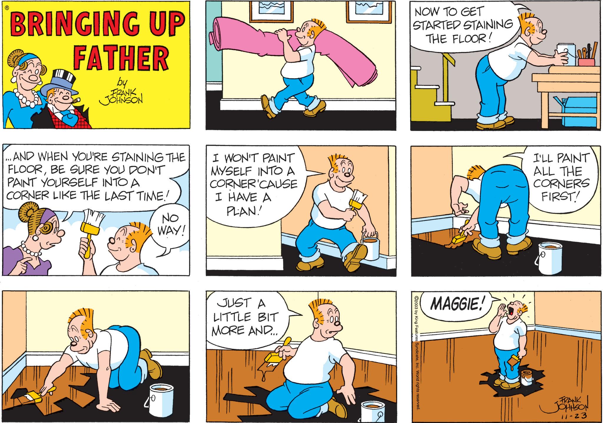 Humour OCR: BRINGING UP FATHER by FRANK JOHNSON NOW TO GET STARTED STAINING THE FLOOR! ...AND WHEN YOU'RE STAINING THE FLOORBE SURE YOU DON'T PAINT YOURSELF INTO A CORNER LIKE THE LAST TIME! NO WAY! ????? I WON'T PAINT MYSELF INTO A CORNER CAUSE I HAVE A PLAN! I'LL PAINT ALL THE CORNERS FIRST! JUST A LITTLE BIT MORE AND... 2003 by King Features SyndicateInc. World rights reserved. MAGGIE! FRANK JOHNSON 11-23 BRINGING UP FATHER by FRANK JOHNSON NOW TO GET STARTED STAINING THE FLOOR ! ... AND WHEN YOU'RE STAINING THE FLOORBE SURE YOU DON'T PAINT YOURSELF INTO A CORNER LIKE THE LAST TIME ! NO WAY ! ????? I WON'T PAINT MYSELF INTO A CORNER CAUSE I HAVE A PLAN ! I'LL PAINT ALL THE CORNERS FIRST ! JUST A LITTLE BIT MORE AND ... 2003 by King Features SyndicateInc. World rights reserved . MAGGIE ! FRANK JOHNSON 11-23