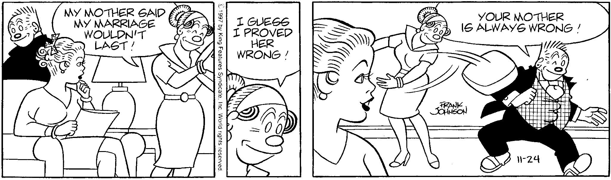 Happiness OCR: MY MOTHER SAID MY MARRIAGE WOULDN'T LAST! I GUESS I PROVED HER WRONG! YOUR MOTHER IS ALWAYS WRONG! 1997 by King Features SyndicateInc. World rights reserved. FRANK JOHNSON 11-24 MY MOTHER SAID MY MARRIAGE WOULDN'T LAST ! I GUESS I PROVED HER WRONG ! YOUR MOTHER IS ALWAYS WRONG ! 1997 by King Features SyndicateInc. World rights reserved . FRANK JOHNSON 11-24