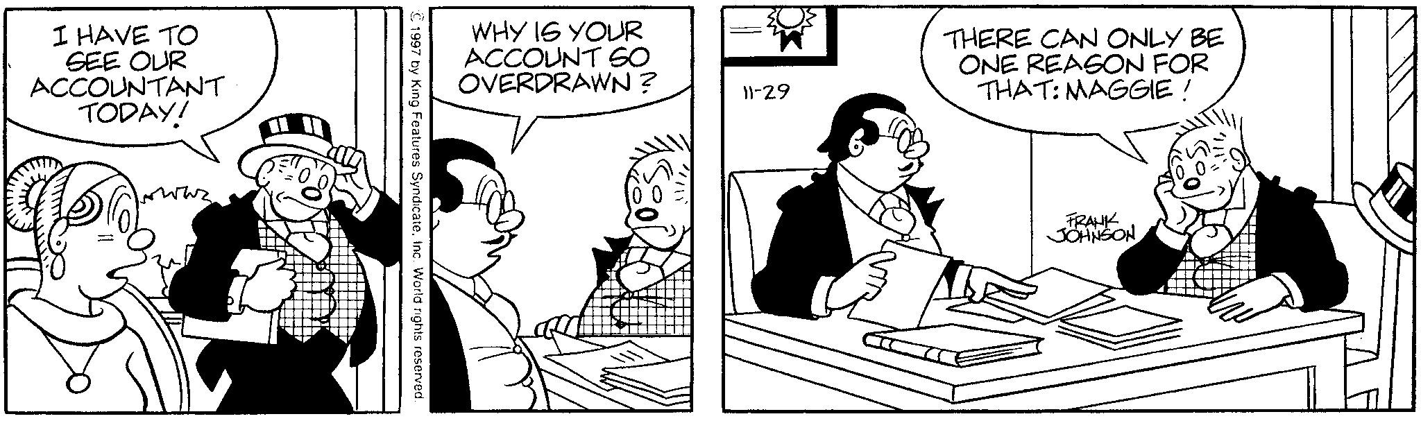 Line art OCR: I HAVE TO SEE OUR ACCOUNTANT TODAY! www. WHY IS YOUR ACCOUNT SO OVERDRAWN? © 1997 by King Features Syndicate. Inc. World rights reserved. 11-29 THERE CAN ONLY BE ONE REASON FOR THAT: MAGGIE! FRANK JOHNSON I HAVE TO SEE OUR ACCOUNTANT TODAY ! www . WHY IS YOUR ACCOUNT SO OVERDRAWN ? © 1997 by King Features Syndicate . Inc. World rights reserved . 11-29 THERE CAN ONLY BE ONE REASON FOR THAT : MAGGIE ! FRANK JOHNSON