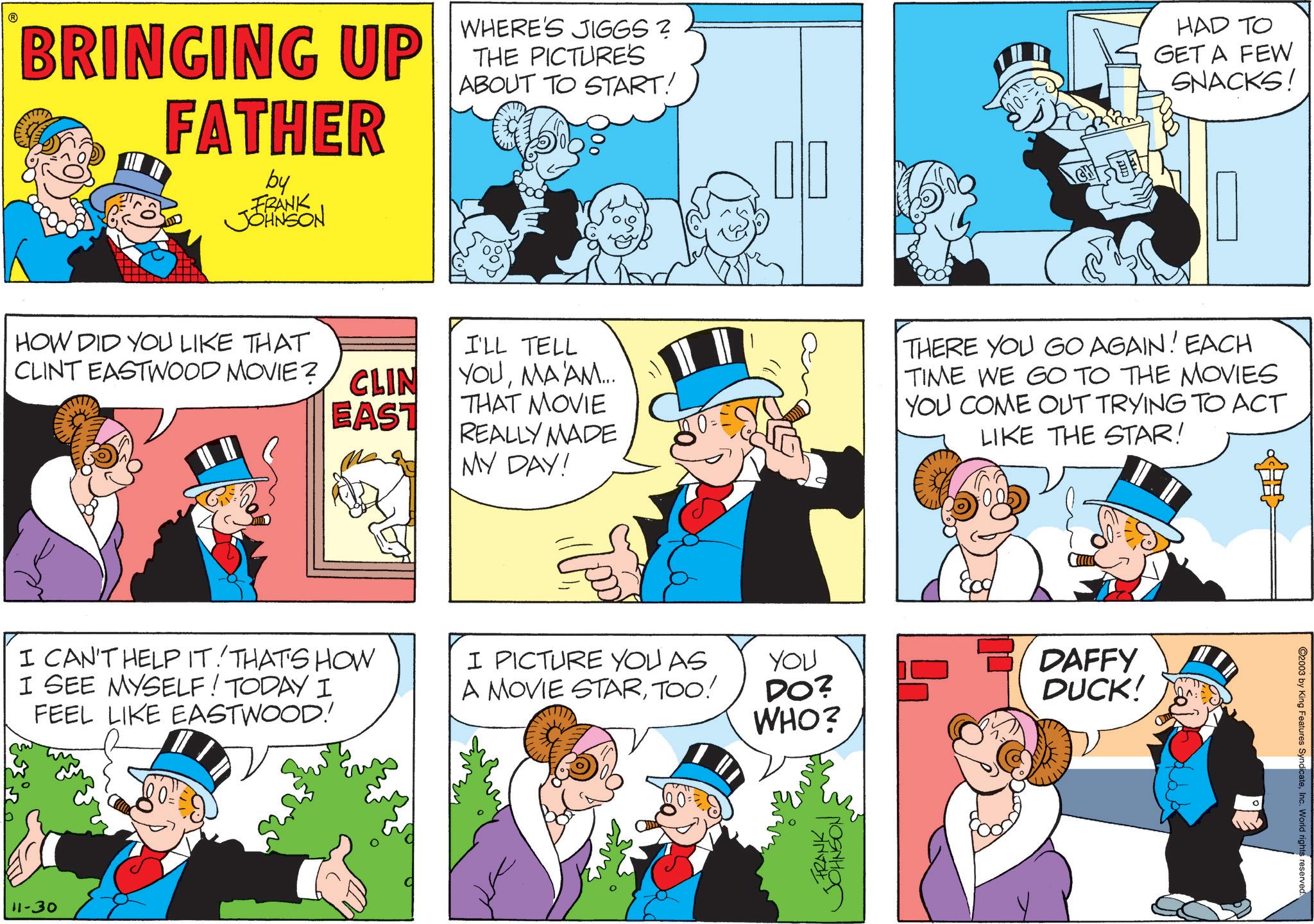 Comic book OCR: ? BRINGING UP FATHER by FRANK JOHNSON WHERE'S JIGGS? THE PICTURE'S ABOUT TO START! HAD TO GET A FEW SNACKS! HOW DID YOU LIKE THAT CLINT EASTWOOD MOVIE? CLIN EAST I'LL TELL YOUMA'AM... THAT MOVIE REALLY MADE MY DAY! I CAN'T HELP IT! THAT'S HOW I SEE MYSELF! TODAY I FEEL LIKE EASTWOOD! 11-30 I PICTURE YOU AS A MOVIE STARTOO! YOU DO? WHO? FRANK JOHNSON THERE YOU GO AGAIN! EACH TIME WE GO TO THE MOVIES YOU COME OUT TRYING TO ACT LIKE THE STAR! DAFFY DUCK! 100:1 2003 by King Features SyndicateInc. World rights reserved. ? BRINGING UP FATHER by FRANK JOHNSON WHERE'S JIGGS ? THE PICTURE'S ABOUT TO START ! HAD TO GET A FEW SNACKS ! HOW DID YOU LIKE THAT CLINT EASTWOOD MOVIE ? CLIN EAST I'LL TELL YOUMA'AM ... THAT MOVIE REALLY MADE MY DAY ! I CAN'T HELP IT ! THAT'S HOW I SEE MYSELF ! TODAY I FEEL LIKE EASTWOOD ! 11-30 I PICTURE YOU AS A MOVIE STARTOO ! YOU DO ? WHO ? FRANK JOHNSON THERE YOU GO AGAIN ! EACH TIME WE GO TO THE MOVIES YOU COME OUT TRYING TO ACT LIKE THE STAR ! DAFFY DUCK ! 100 : 1 2003 by King Features SyndicateInc. World rights reserved .