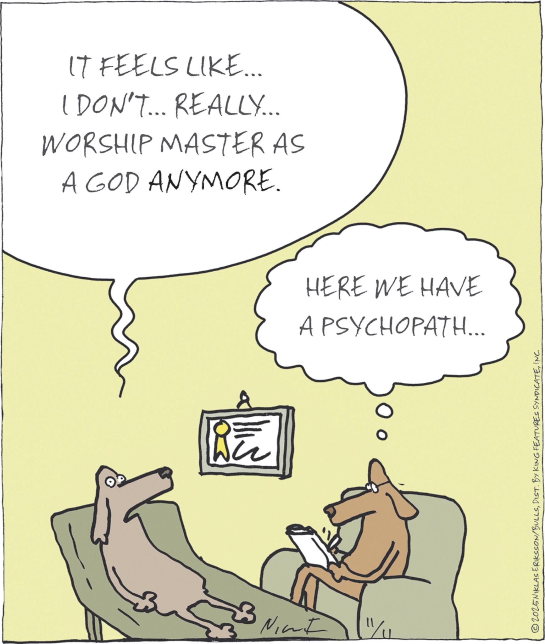 Canidae OCR: IT FEELS LIKE... I DON'T... REALLY... WORSHIP MASTER AS A GOD ANYMORE. Nicht HERE WE HAVE A PSYCHOPATH... 2025NIKLAS ERIKSSON/BULLSINC. IT FEELS LIKE ... I DON'T ... REALLY ... WORSHIP MASTER AS A GOD ANYMORE . Nicht HERE WE HAVE A PSYCHOPATH ... 2025NIKLAS ERIKSSON / BULLSDIST . BY KING FEATURES SYNDICATEINC .