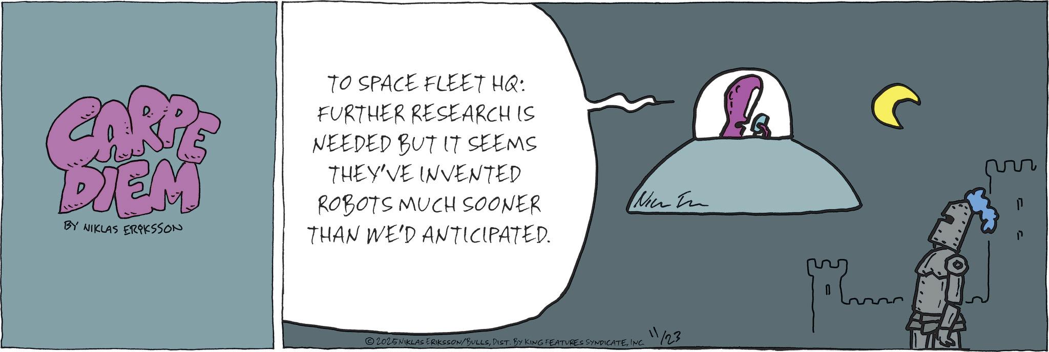 Animated cartoon OCR: DIEM BY NIKLAS ERIKSSON TO SPACE FLEET HQ: FURTHER RESEARCH IS NEEDED BUT IT SEEMS THEY'VE INVENTED ROBOTS MUCH SOONER THAN WE'D ANTICIPATED. Nic In 11 2025 NIKLAS ERIKSSON/BULLSINC. 1/23 DIEM BY NIKLAS ERIKSSON TO SPACE FLEET HQ : FURTHER RESEARCH IS NEEDED BUT IT SEEMS THEY'VE INVENTED ROBOTS MUCH SOONER THAN WE'D ANTICIPATED . Nic In 11 2025 NIKLAS ERIKSSON / BULLSDIST . BY KING FEATURES SYNDICATEINC . 1/23