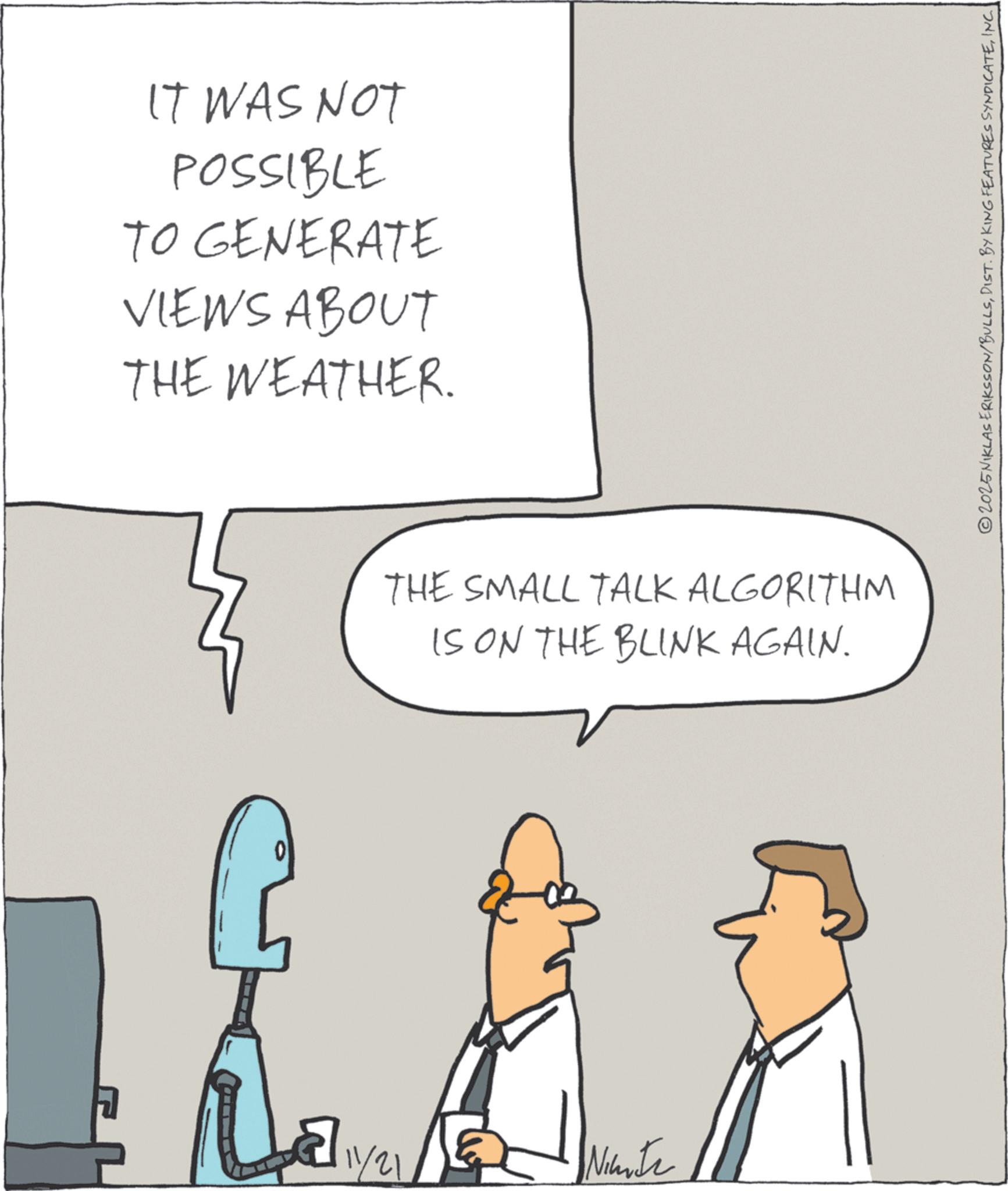 Diagram OCR: IT WAS NOT POSSIBLE TO GENERATE VIEWS ABOUT THE WEATHER. 0 THE SMALL TALK ALGORITHM IS ON THE BLINK AGAIN. 12/11/21 Ninte 2025NIKLAS ERIKSSON/BULLSINC IT WAS NOT POSSIBLE TO GENERATE VIEWS ABOUT THE WEATHER . 0 THE SMALL TALK ALGORITHM IS ON THE BLINK AGAIN . 12/11/21 Ninte 2025NIKLAS ERIKSSON / BULLSDIST . BY KING FEATURES SYNDICATE