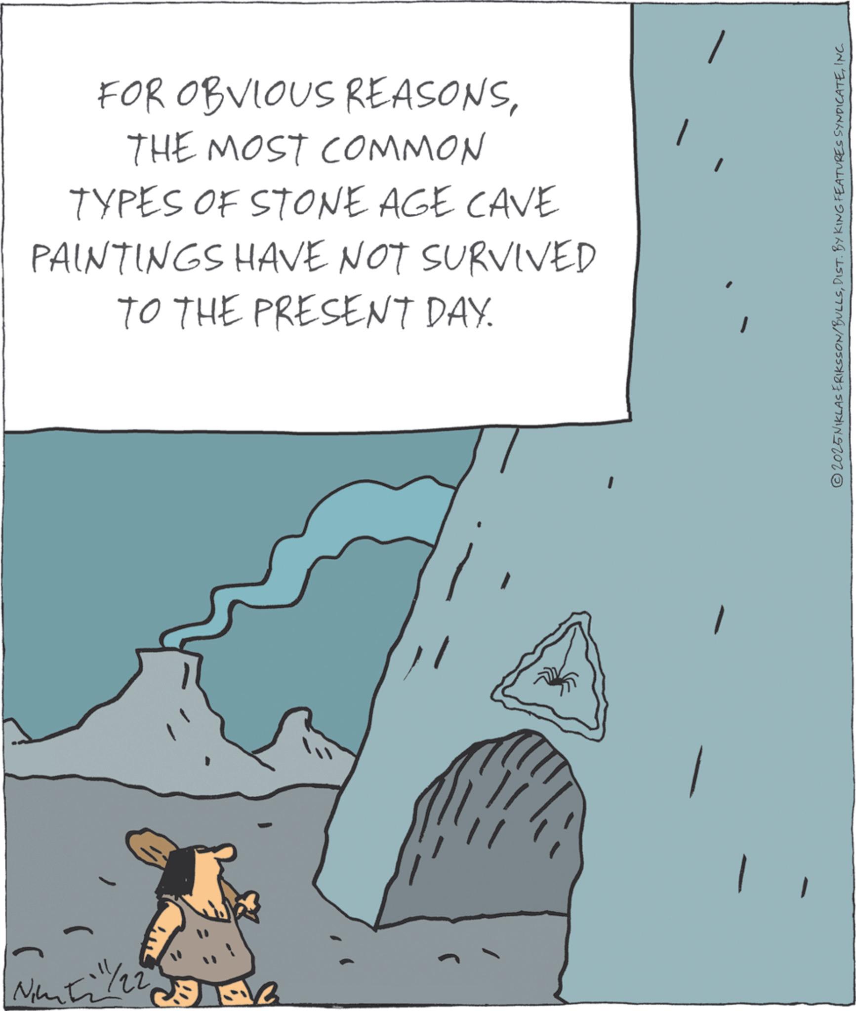 OCR: Nimti 22 13 FOR OBVIOUS REASONSTHE MOST COMMON TYPES OF STONE AGE CAVE PAINTINGS HAVE NOT SURVIVED TO THE PRESENT DAY. © 2025 NIKLAS ERIKSSON/BULLSINC. Nimti 22 13 FOR OBVIOUS REASONSTHE MOST COMMON TYPES OF STONE AGE CAVE PAINTINGS HAVE NOT SURVIVED TO THE PRESENT DAY . © 2025 NIKLAS ERIKSSON / BULLSDIST . BY KING FEATURES SYNDICATEINC .