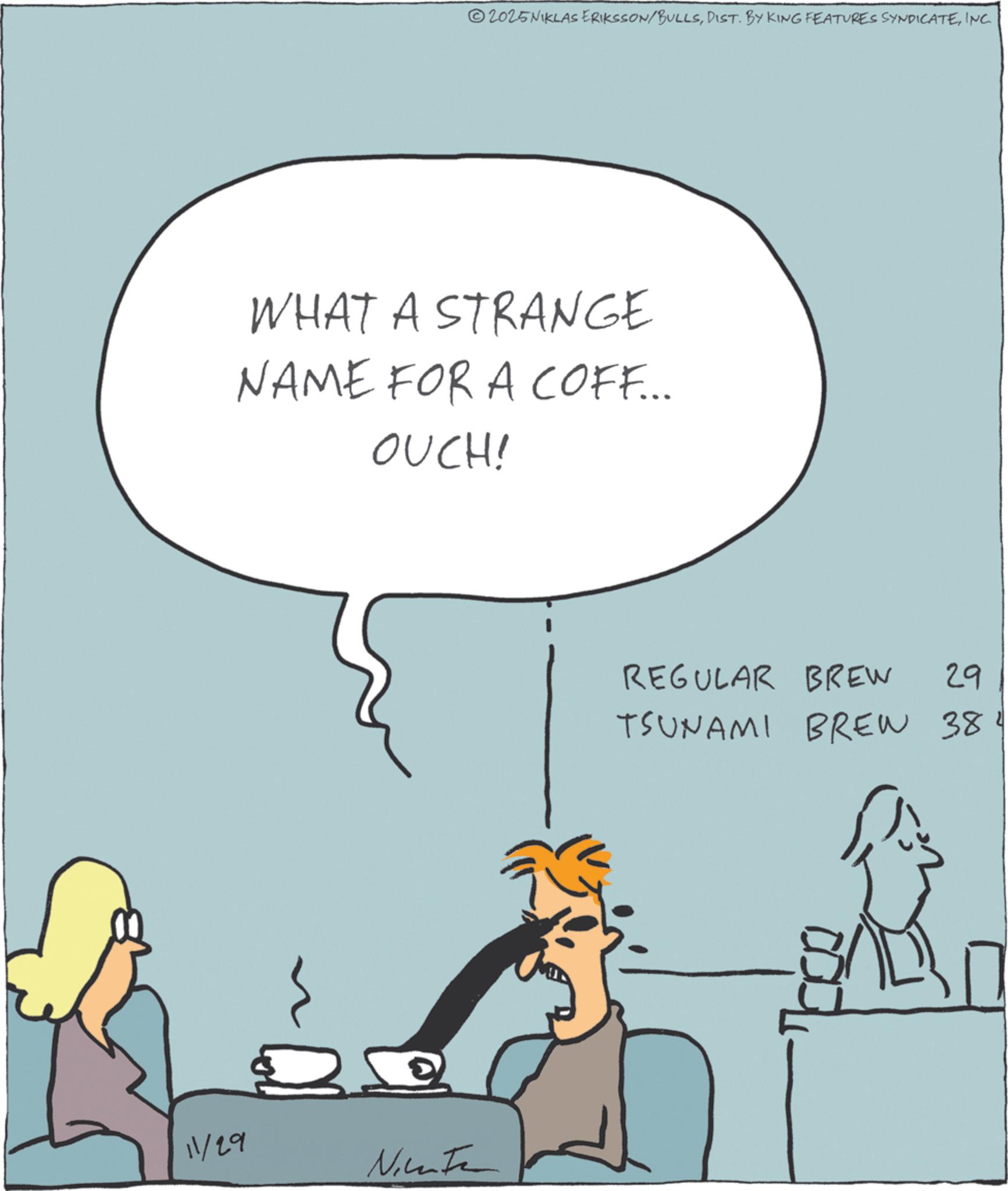 Fictional character OCR: ©2025NIKLAS ERIKSSON/BULLSINC. WHAT A STRANGE NAME FOR A COFF... OUCH! 11/29 Nicate REGULAR BREW 29 TSUNAMI BREW 384 © 2025NIKLAS ERIKSSON / BULLSDIST . BY KING FEATURES SYNDICATEINC . WHAT A STRANGE NAME FOR A COFF ... OUCH ! 11/29 Nicate REGULAR BREW 29 TSUNAMI BREW 384