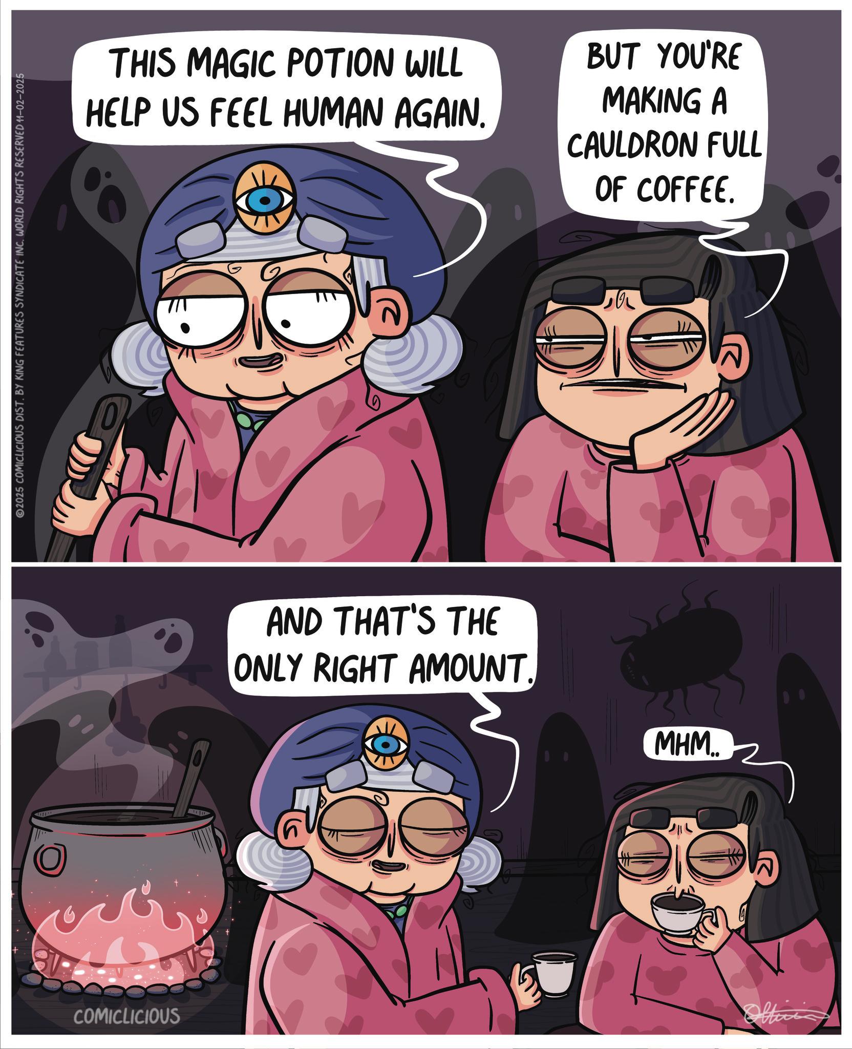 Anime OCR: 2025 COMICLICIOUS DIST. BY KING FEATURES SYNDICATE INC. WORLD RIGHTS RESERVED 11-02-2025 COMICLICIOUS THIS MAGIC POTION WILL HELP US FEEL HUMAN AGAIN. BUT YOU'RE MAKING A CAULDRON FULL OF COFFEE. ??? AND THAT'S THE ONLY RIGHT AMOUNT. MHM.. 2025 COMICLICIOUS DIST . BY KING FEATURES SYNDICATE INC . WORLD RIGHTS RESERVED 11-02-2025 COMICLICIOUS THIS MAGIC POTION WILL HELP US FEEL HUMAN AGAIN . BUT YOU'RE MAKING A CAULDRON FULL OF COFFEE . ??? AND THAT'S THE ONLY RIGHT AMOUNT . MHM ..