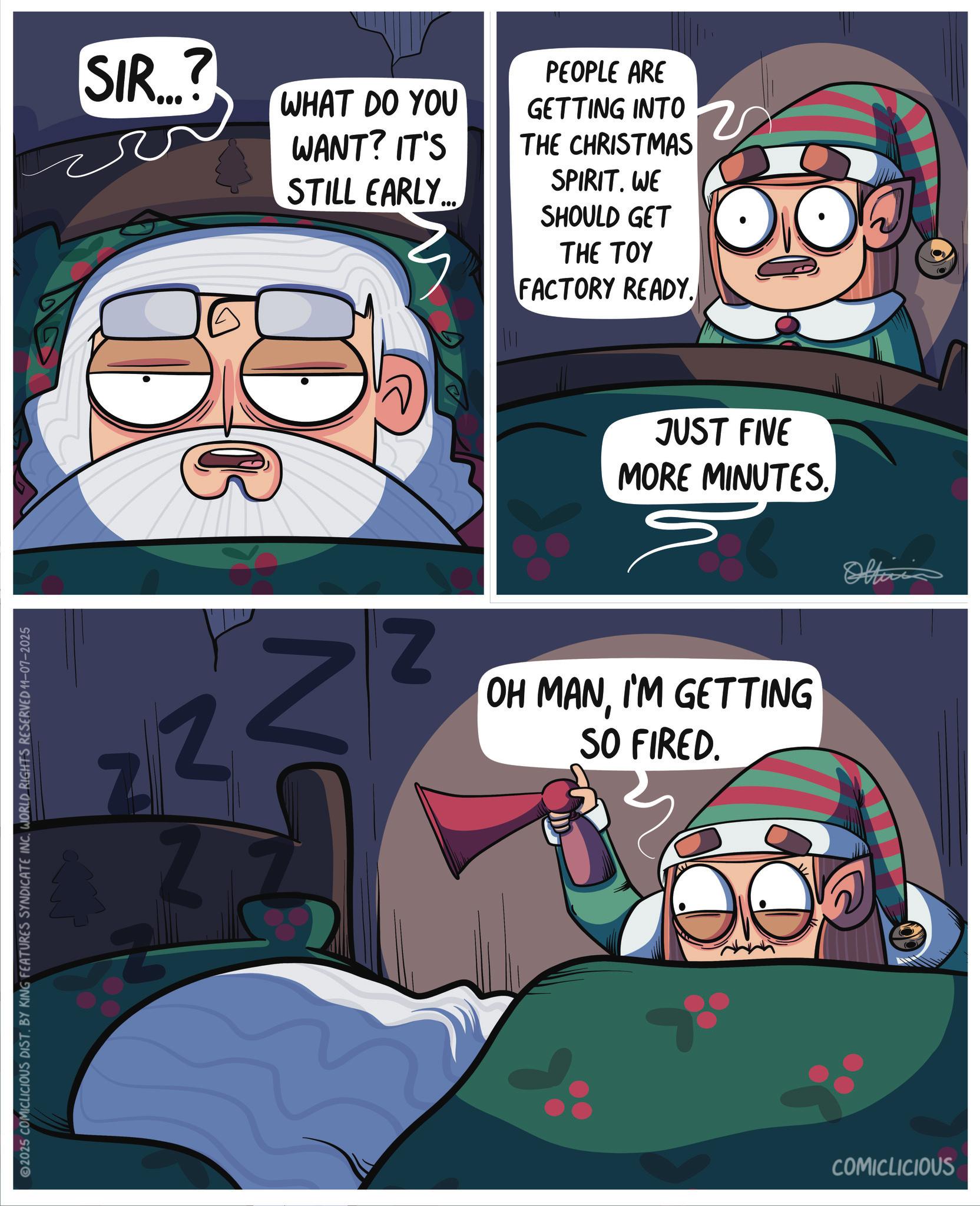 Hero OCR: 2025 COMICLICIOUS DIST. BY KING FEATURES SYNDICATE INC. WORLD RIGHTS RESERVED 11-07-2025 SIR...? WHAT DO YOU WANT? IT'S STILL EARLY... PEOPLE ARE GETTING INTO THE CHRISTMAS SPIRIT. WE SHOULD GET THE TOY FACTORY READY. Z 2 Z NO JUST FIVE MORE MINUTES. Oltii Z OH MANI'M GETTING SO FIRED. COMICLICIOUS 2025 COMICLICIOUS DIST . BY KING FEATURES SYNDICATE INC . WORLD RIGHTS RESERVED 11-07-2025 SIR ... ? WHAT DO YOU WANT ? IT'S STILL EARLY ... PEOPLE ARE GETTING INTO THE CHRISTMAS SPIRIT . WE SHOULD GET THE TOY FACTORY READY . Z 2 Z NO JUST FIVE MORE MINUTES . Oltii Z OH MANI'M GETTING SO FIRED . COMICLICIOUS