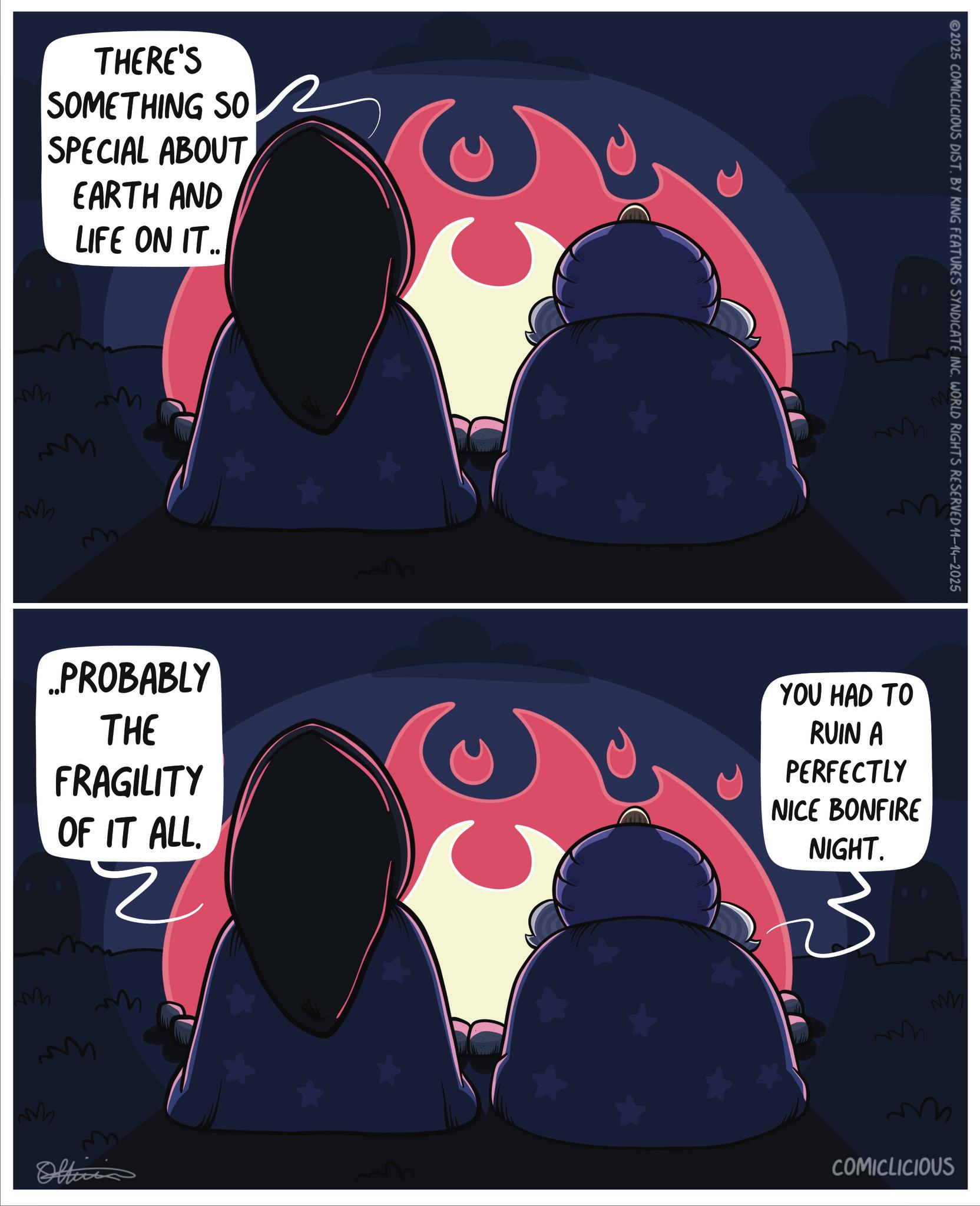 Graphic design OCR: THERE'S SOMETHING SO SPECIAL ABOUT EARTH AND LIFE ON IT.. M M M ..PROBABLY THE FRAGILITY OF IT ALL. Z M M M m Officia ? 2025 COMICLICIOUS DIST. BY KING FEATURES SYNDICATE INC. WORLD RIGHTS RESERVED 11-14-2025 YOU HAD TO RUIN A PERFECTLY NICE BONFIRE NIGHT. M COMICLICIOUS THERE'S SOMETHING SO SPECIAL ABOUT EARTH AND LIFE ON IT .. M M M ..PROBABLY THE FRAGILITY OF IT ALL . Z M M M m Officia ? 2025 COMICLICIOUS DIST . BY KING FEATURES SYNDICATE INC . WORLD RIGHTS RESERVED 11-14-2025 YOU HAD TO RUIN A PERFECTLY NICE BONFIRE NIGHT . M COMICLICIOUS