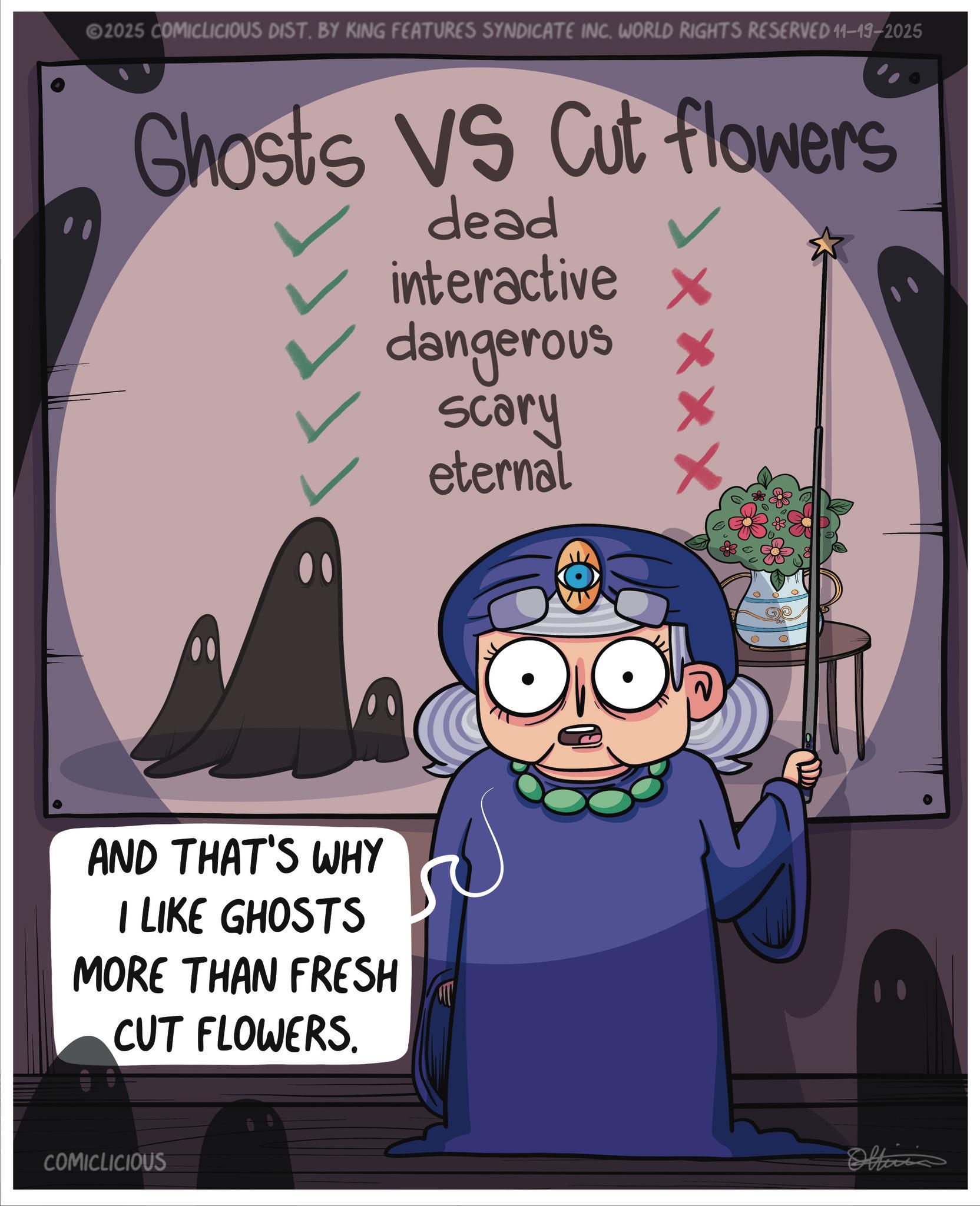 Graphic design OCR: 2025 COMICLICIOUS DIST. BY KING FEATURES SYNDICATE INC. WORLD RIGHTS RESERVED 11-19-2025 Ghosts VS Cut flowers dead interactive X dangerous scary eternal XX AND THAT'S WHY I LIKE GHOSTS MORE THAN FRESH CUT FLOWERS. COMICLICIOUS Officia 2025 COMICLICIOUS DIST . BY KING FEATURES SYNDICATE INC . WORLD RIGHTS RESERVED 11-19-2025 Ghosts VS Cut flowers dead interactive X dangerous scary eternal XX AND THAT'S WHY I LIKE GHOSTS MORE THAN FRESH CUT FLOWERS . COMICLICIOUS Officia