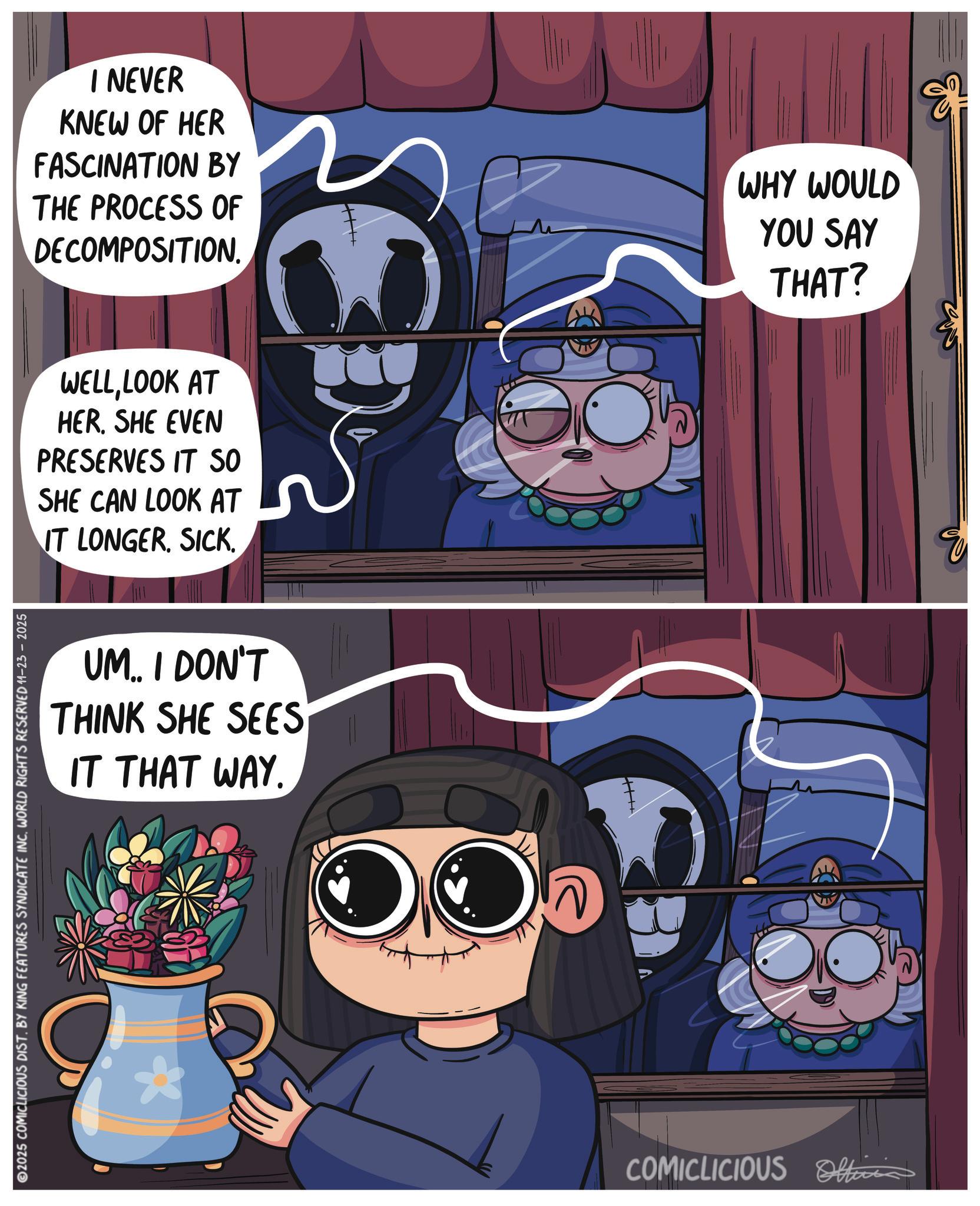 Publication OCR: I NEVER KNEW OF HER FASCINATION BY THE PROCESS OF DECOMPOSITION. WHY WOULD YOU SAY THAT? WELLLOOK AT HER. SHE EVEN PRESERVES IT SO SHE CAN LOOK AT IT LONGER. SICK. UM.. I DON'T THINK SHE SEES IT THAT WAY. 2025 COMICLICIOUS DIST. BY KING FEATURES SYNDICATE INC. WORLD RIGHTS RESERVED 11-23 - 2025 COMICLICIOUS Officia I NEVER KNEW OF HER FASCINATION BY THE PROCESS OF DECOMPOSITION . WHY WOULD YOU SAY THAT ? WELLLOOK AT HER . SHE EVEN PRESERVES IT SO SHE CAN LOOK AT IT LONGER . SICK . UM .. I DON'T THINK SHE SEES IT THAT WAY . 2025 COMICLICIOUS DIST . BY KING FEATURES SYNDICATE INC . WORLD RIGHTS RESERVED 11-23 - 2025 COMICLICIOUS Officia