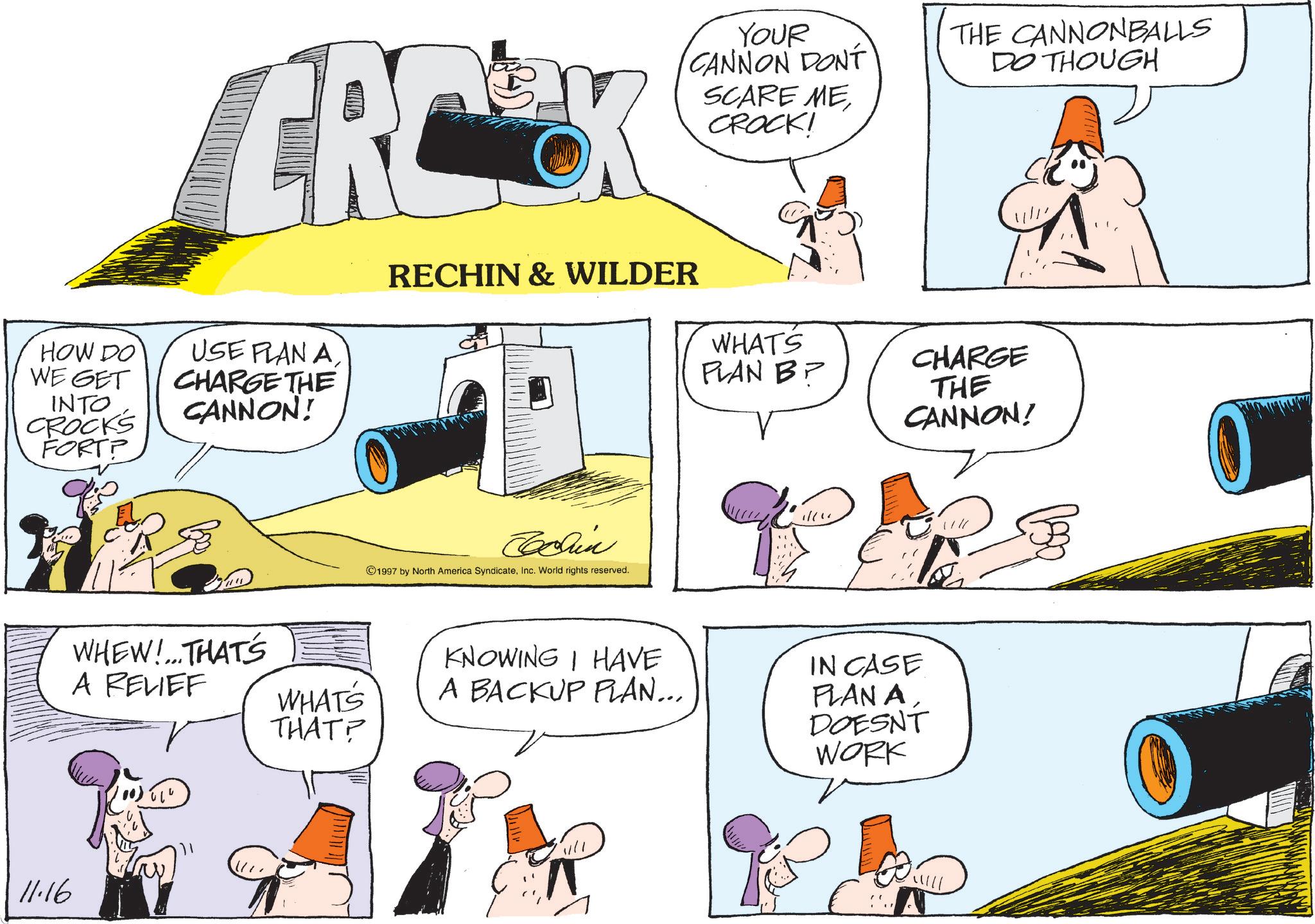 Animated cartoon OCR: HOW DO WE GET INTO CROCKS FORTP USE PLAN A CHARGE THE CANNON! RECHIN & WILDER 11.16 WHEW!... THAT'S A RELIEF WHAT'S THAT? Join ©1997 by North America SyndicateInc. World rights reserved. YOUR CANNON DONT SCARE ME CROCK! THE CANNONBALLS DO THOUGH WHATS PLAN B? CHARGE THE CANNON! KNOWING I HAVE A BACKUP PLAN... IN CASE PLAN A DOESNT WORK ? HOW DO WE GET INTO CROCKS FORTP USE PLAN A CHARGE THE CANNON ! RECHIN & WILDER 11.16 WHEW ! ... THAT'S A RELIEF WHAT'S THAT ? Join © 1997 by North America SyndicateInc. World rights reserved . YOUR CANNON DONT SCARE ME CROCK ! THE CANNONBALLS DO THOUGH WHATS PLAN B ? CHARGE THE CANNON ! KNOWING I HAVE A BACKUP PLAN ... IN CASE PLAN A DOESNT WORK ?