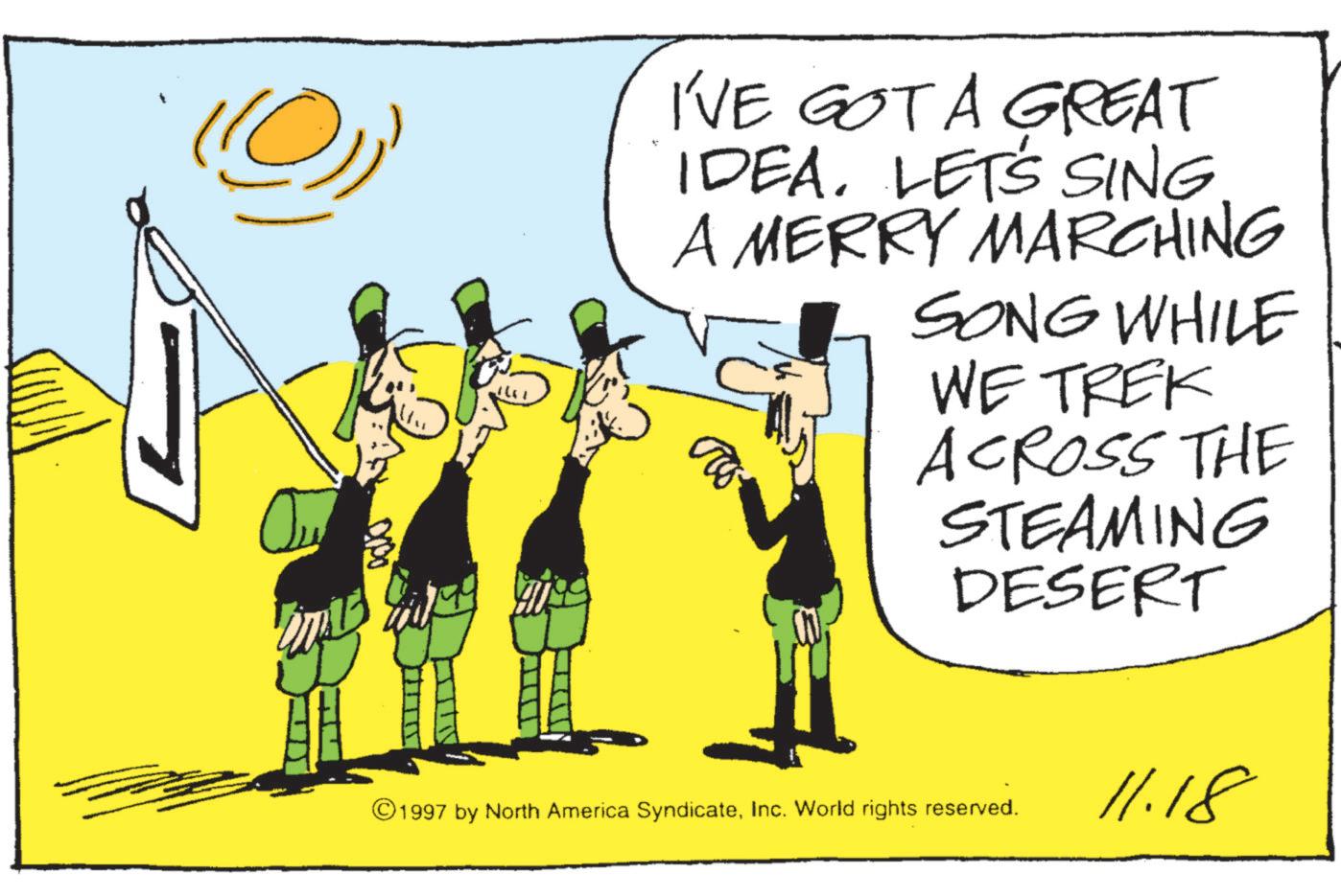 Animated cartoon OCR: (@)) I'VE GOT A GREAT IDEALET'S SING A MERRY MARCHING SONG WHILE WE TREK ACROSS THE STEAMING DESERT ©1997 by North America SyndicateInc. World rights reserved. 11.18 ( @ ) ) I'VE GOT A GREAT IDEALET'S SING A MERRY MARCHING SONG WHILE WE TREK ACROSS THE STEAMING DESERT © 1997 by North America SyndicateInc. World rights reserved . 11.18