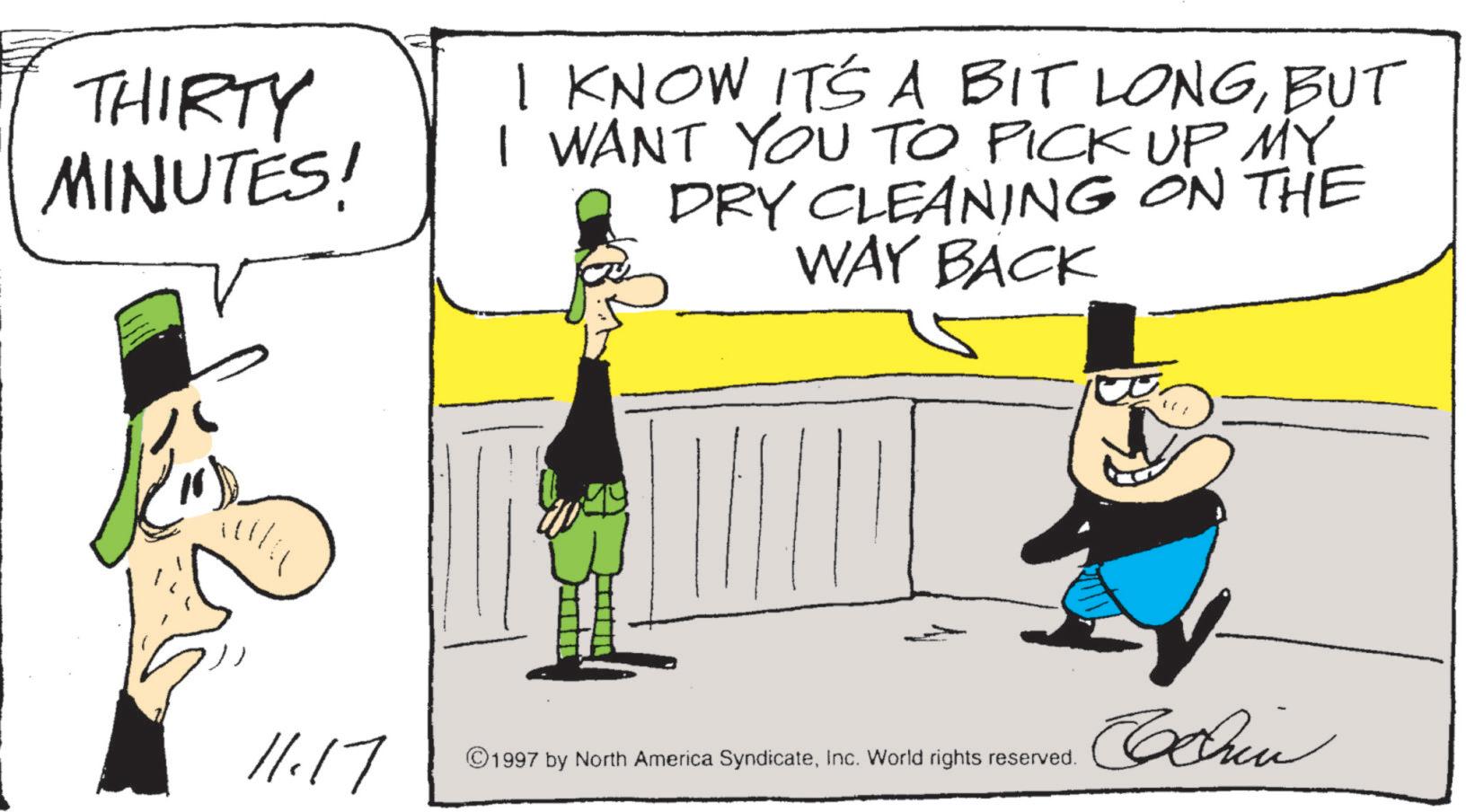 Photo caption OCR: THIRTY MINUTES! I KNOW IT'S A BIT LONGBUT I WANT YOU TO PICK UP MY DRY CLEANING ON THE WAY BACK 11.17 ©1997 by North America SyndicateInc. World rights reserved. Chin THIRTY MINUTES ! I KNOW IT'S A BIT LONGBUT I WANT YOU TO PICK UP MY DRY CLEANING ON THE WAY BACK 11.17 © 1997 by North America SyndicateInc. World rights reserved . Chin