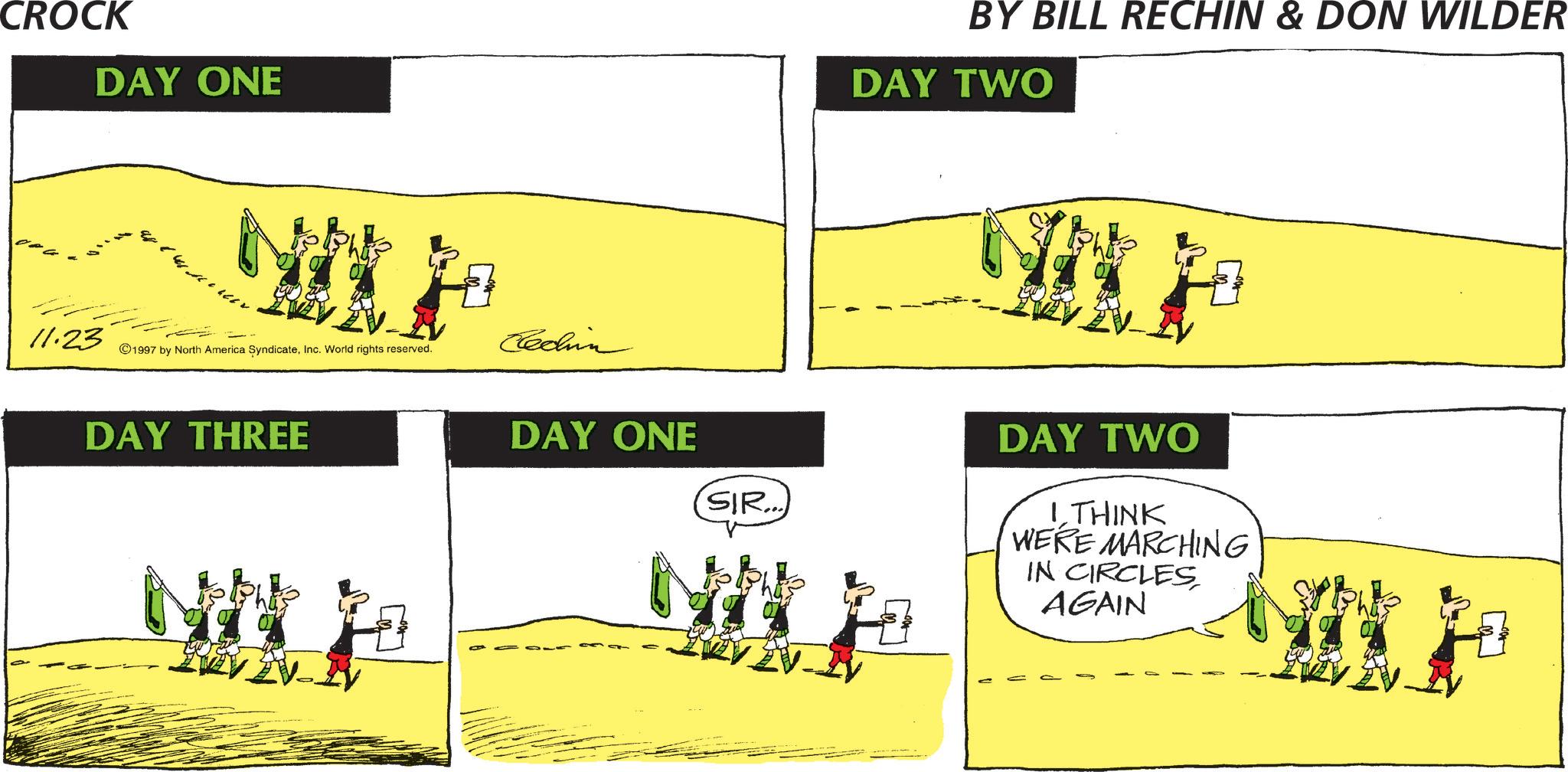 Animation OCR: CROCK DAY ONE 4 11.23 ©1997 by North America SyndicateInc. World rights reserved. Cechin DAY THREE BY BILL RECHIN & DON WILDER DAY TWO DAY ONE SIR... DAY TWO I THINK WERE MARCHING IN CIRCLES AGAIN CROCK DAY ONE 4 11.23 © 1997 by North America SyndicateInc. World rights reserved . Cechin DAY THREE BY BILL RECHIN & DON WILDER DAY TWO DAY ONE SIR ... DAY TWO I THINK WERE MARCHING IN CIRCLES AGAIN