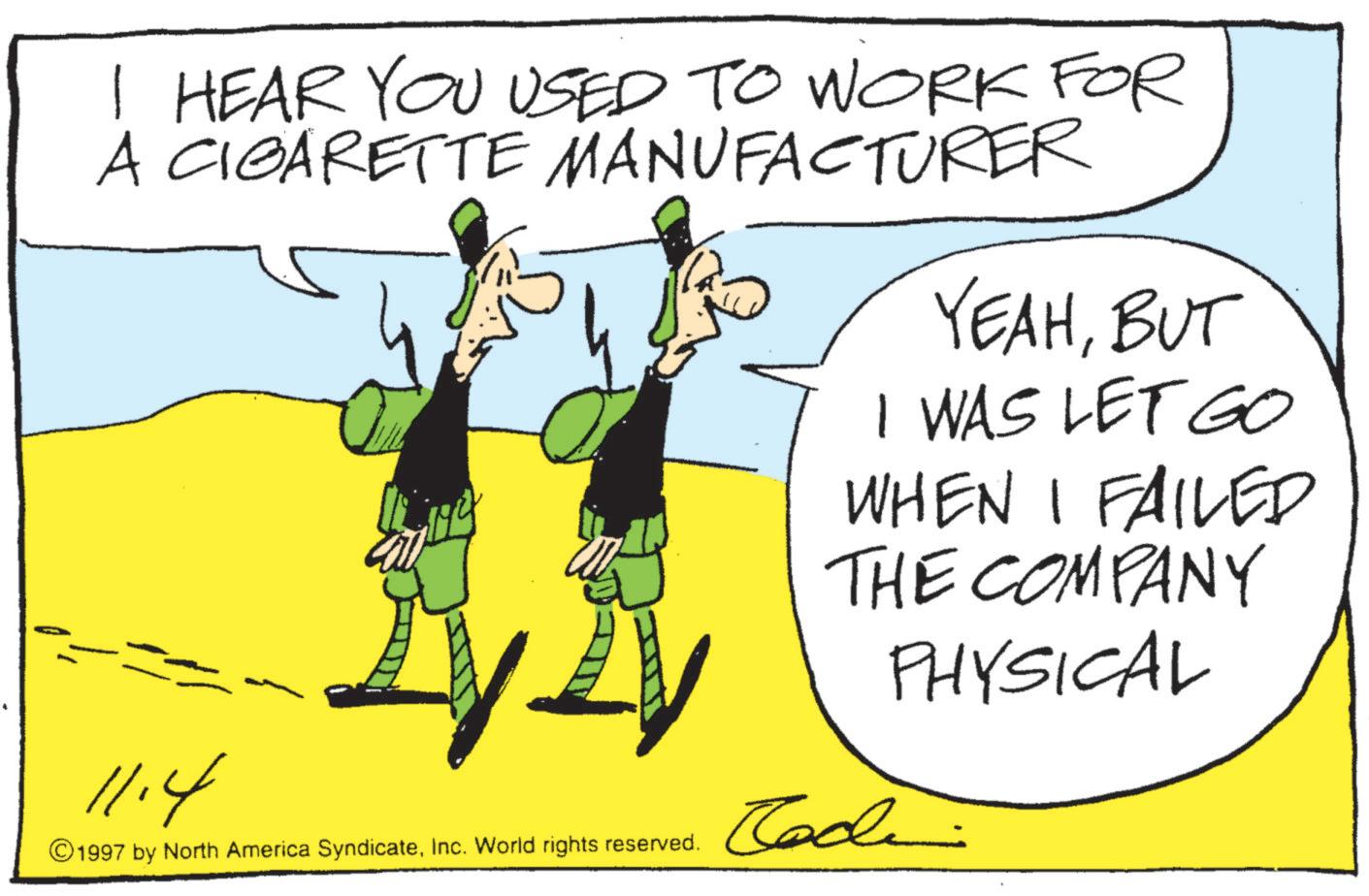 Graphic design OCR: I HEAR YOU USED TO WORK FOR A CIGARETTE MANUFACTURER YEAHBUT I WAS LET GO WHEN I FAILED THE COMPANY PHYSICAL 11.4 ©1997 by North America SyndicateInc. World rights reserved. Code I HEAR YOU USED TO WORK FOR A CIGARETTE MANUFACTURER YEAHBUT I WAS LET GO WHEN I FAILED THE COMPANY PHYSICAL 11.4 © 1997 by North America SyndicateInc. World rights reserved . Code