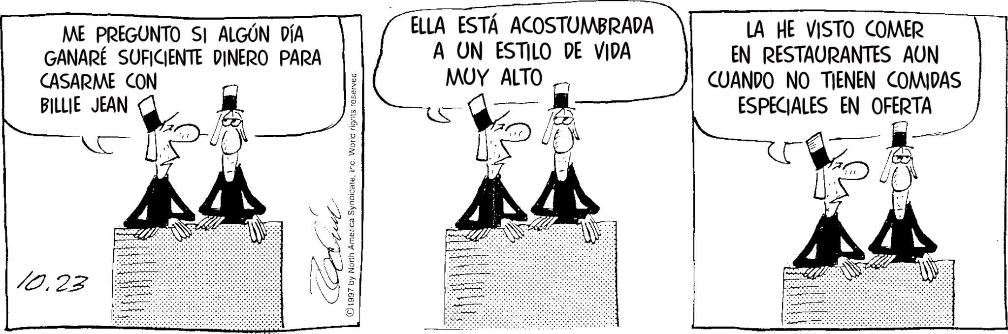 Photo caption OCR: 10.23 ME PREGUNTO SI ALGÚN DÍA GANARÉ SUFICIENTE DINERO PARA CASARME CON BILLIE JEAN Cid 1997 by North America Syndicateinc. World rights reserved. ELLA ESTÁ ACOSTUMBRADA A UN ESTILO DE VIDA ??? ALTO LA HE VISTO COMER EN RESTAURANTES AUN CUANDO NO TIENEN COMIDAS ESPECIALES EN OFERTA 10.23 ME PREGUNTO SI ALGÚN DÍA GANARÉ SUFICIENTE DINERO PARA CASARME CON BILLIE JEAN Cid 1997 by North America Syndicateinc . World rights reserved . ELLA ESTÁ ACOSTUMBRADA A UN ESTILO DE VIDA ??? ALTO LA HE VISTO COMER EN RESTAURANTES AUN CUANDO NO TIENEN COMIDAS ESPECIALES EN OFERTA
