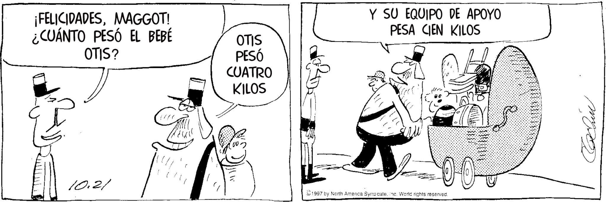 Photo caption OCR: ¡FELICIDADESMAGGOT! ¿CUÁNTO PESÓ EL BEBÉ OTIS OTIS? 10.21 PESÓ CUATRO KILOS Y SU EQUIPO DE APOYO PESA CIEN KILOS 1997 by North America SyndicateInc. World rights reserved. 0 0 - mpo ¡ FELICIDADESMAGGOT ! ¿ CUÁNTO PESÓ EL BEBÉ OTIS OTIS ? 10.21 PESÓ CUATRO KILOS Y SU EQUIPO DE APOYO PESA CIEN KILOS 1997 by North America SyndicateInc. World rights reserved . 0 0 - mpo