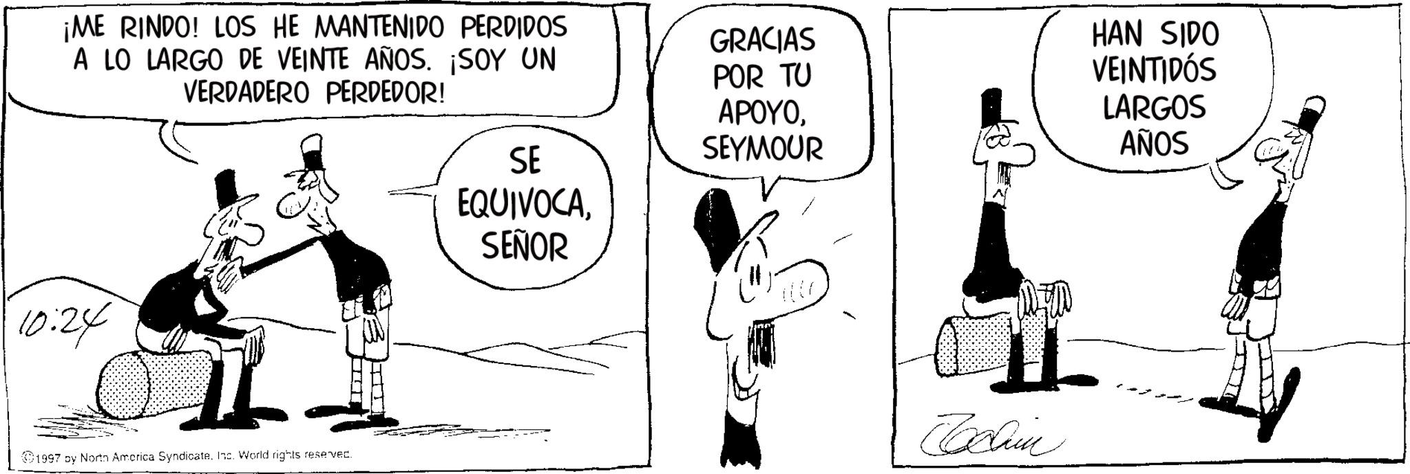 Photo caption OCR: ¡ME RINDO! LOS HE MANTENIDO PERDIDOS A LO LARGO DE VEINTE AÑOS. ¡SOY UN VERDADERO PERDEDOR! SE GRACIAS POR TU APOYOSEYMOUR HAN SIDO VEINTIDÓS LARGOS AÑOS 10:24 1997 by North America SyndicateInc. World rights reserved. EQUIVOCASEÑOR Cochin ¡ ME RINDO ! LOS HE MANTENIDO PERDIDOS A LO LARGO DE VEINTE AÑOS . ¡ SOY UN VERDADERO PERDEDOR ! SE GRACIAS POR TU APOYOSEYMOUR HAN SIDO VEINTIDÓS LARGOS AÑOS 10:24 1997 by North America SyndicateInc. World rights reserved . EQUIVOCASEÑOR Cochin